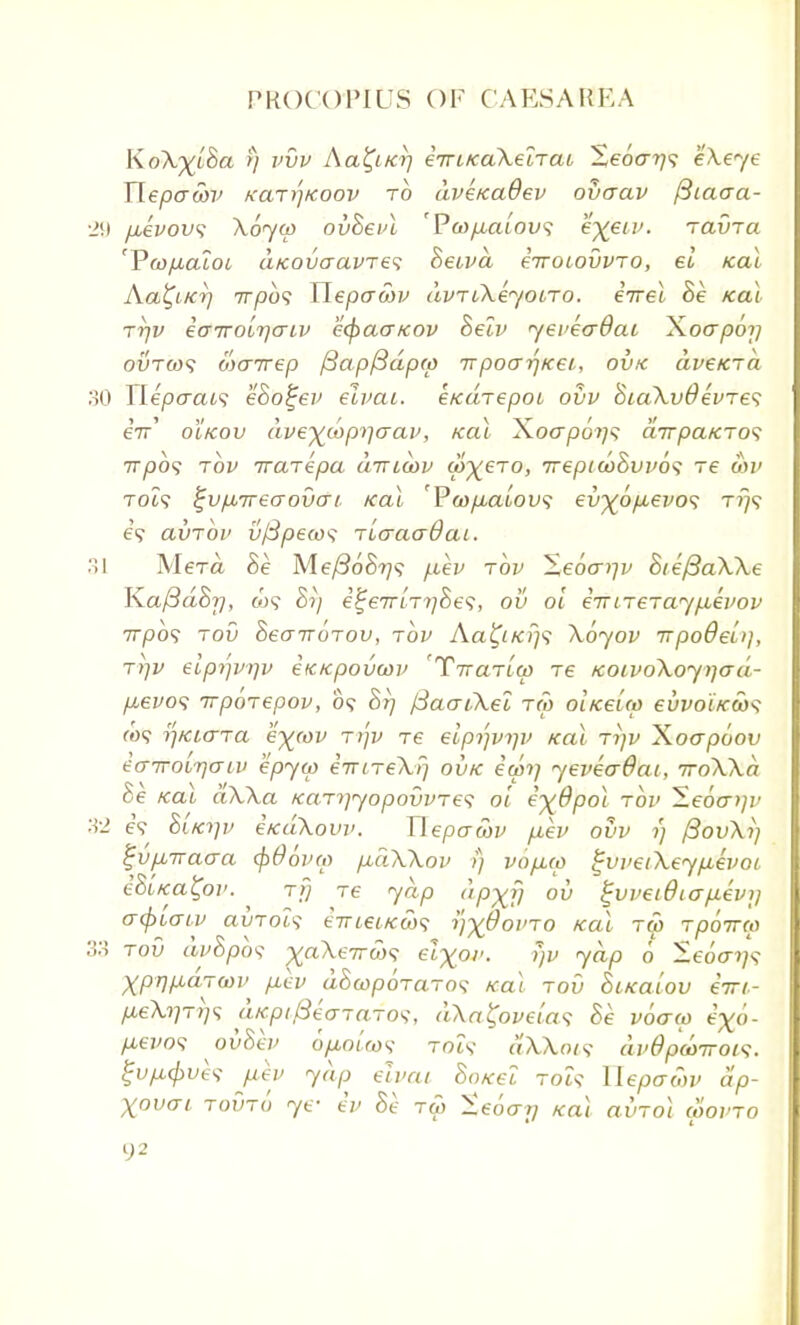 KoX^lBa rj vvv Aa^iKt] eiriKaXeiTai Xebarj^ eXeye Tlepacbv kclti'ikoov to dvercadev ovaav fttaaa- 29 p,evovs Xoycp ovBeid 'P(ap,alov<i e%etv. ravTa 'Yco/xaioi a/covaavTes Beivd eirotovvTo, el ical Aa^iKT] irpbs Hepawv dvrCXeyono. eVei. Be ical ttjv i(T7robr}criv ecpaa/cov Beh' yevecdai Xocrpo?; ovtws wanrep /3ap/3dp(p t poo~r)icei, ovk dve/CTa 30 Ylepaaa eBotjev eivai. eKarepoi ovv BiaXvdevres eV oIkov dve^cop>]crai', ical Xoa-po?/? airpcucTos irpbs tov ira-repa cnricov w^ero, irepi(bBvv6$ re on> T06? %vfj,7recrov(Tt kcu 'P(op,alov<; ev^op-evo^ t?;? e? avrov v/Specos TicraaOaL. 31 Mera Be Me/SoBi]? fiev tov Xe6art]v BtefiaXXe KaftdBr), w? Br; e%eirLTi)Bes, ov oi eiriTeraypiepov 777309 tov BeairoTov, tov Aa^/079 \6yov rrpodelij, ti)v elpijvrjv etacpovwv Taenia) tc KoivoXoyijad- p,evo(; Trporepov, 09 Brj fSaaiXel tw oliceup euvoi/cax; co? r)Kio-Ta e)((ov ryv re eiprjvqv ical ti]v Xoapoov eairoL-rjaiv hpyw eirLTeXrj ovk eon/ yeveadai, iroXXa Be Kctl aXXa icaT^yopovvTe^ oi eyBpoi tov ^S.ebo-i)r 32 eV Bita]v e/cdXovv. Uepacbv fiev ovv rj fiovXi) l~vp,7vacra cpOovm p,dXXov i) vop,cp gvvetX.eyp.evoi, eBltca^ov. t>j Te yap dp^fj ov %vveidiap.evi] crcptaiv avToh ernei/cobs j/%6Wto teal tw Tpbirca oA tov avopot ^aA.f7rw«> ei%av. yv yap 6 —e6ay<; Xpr)p,dTa)v p.ev dBcopoTaTo<; ical tov Bi/calov eiri- p,eXiiTT)<; aicpiPecrTaTo<;, dXafyvelas Be voaw t'^o- p,evo<; ovBev 6/jlouos- rot? aXkoi? avSpdmov}. gvp-cpvh fiev yap elvat 80/cet toU Ueptr&v ap- Xovai tovti) ye- iv Be tw Xeocrri /cat axnoi coovto