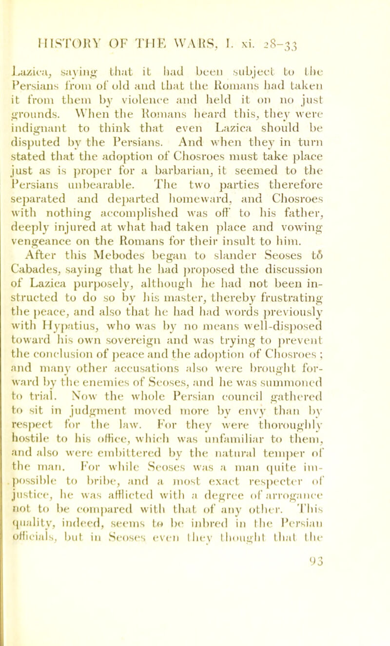 Lazica, saying that it had been subject to the Persians from of old and that the Romans had taken it from them by violence and held it on no just •rounds. When the Ramans heard this, they were indignant to think that even Lazica should be disputed by the Persians. And when they in turn stated that the adoption of Chosroes must take place just as is proper for a barbarian, it seemed to the Persians unbearable. The two parties therefore separated and departed homeward, and Chosroes with nothing accomplished was off' to his father, deeply injured at what had taken place and vowing vengeance on the Romans for their insult to him. After this Mebodes began to slander Seoses t& Cabades, saying that he had proposed the discussion of Lazica purposely, although he had not been in- structed to do so by his master, thereby frustrating the peace, and also that he had had words previously with Hypatius, who was by no means well-disposed toward his own sovereign and was trying to prevent the conclusion of peace and the adoption of Chosroes ; and many other accusations also were brought for- ward by the enemies of Seoses, and he was summoned to trial. Now the whole Persian council gathered to sit in judgment moved more by envy than by respect for the law. For they were thoroughly hostile to his office, which was unfamiliar to them, and also were embittered by the natural temper of the man. For while Seoses was a man quite im- possible to bribe, and a most exact respecter of justice, he w as afflicted with a degree of arrogance not to be compared with thai of any other. This quality, indeed, seems to be inbred in the Persian officials, but in Seoses even they thoughl that the