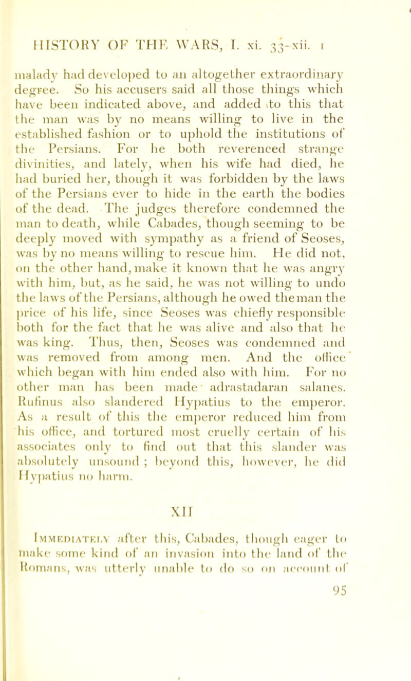 malady had developed to an altogether extraordinary degree. So his accusers said all those things which have been indicated above, and added ito this that the man was by no means willing to live in the established fashion or to uphold the institutions of the Persians. For he both reverenced strange divinities, and lately, when his wife had died, he had buried her, though it was forbidden by the laws of the Persians ever to hide in the earth the bodies of the dead. The judges therefore condemned the man to death, while Cabades, though seeming to be deeply moved with sympathy as a friend of Seoses, was by no means willing to rescue him. He did not, on the other hand, make it known that he was angry with him, but, as he said, he was not willing to undo the laws of the Persians, although he owed theman the price of his life, since Seoses was chiefly responsible both for the fact that he was alive and also that he was king. Thus, then, Seoses was condemned and was removed from among men. And the oHice which began with him ended also with him. For no other man has been made adrastadaran salanes. Rufinus also slandered Hypatius to the emperor. As a result of this the emperor reduced him from his office, and tortured most cruelly certain of his associates only to find out that this slander was absolutely unsound ; beyond this, however, lie did Hvpatius no harm. \I1 Immediately after this, Cabades, though eager In make some kind of an invasion into the land of the Romans, was utterly unable In do so on account of