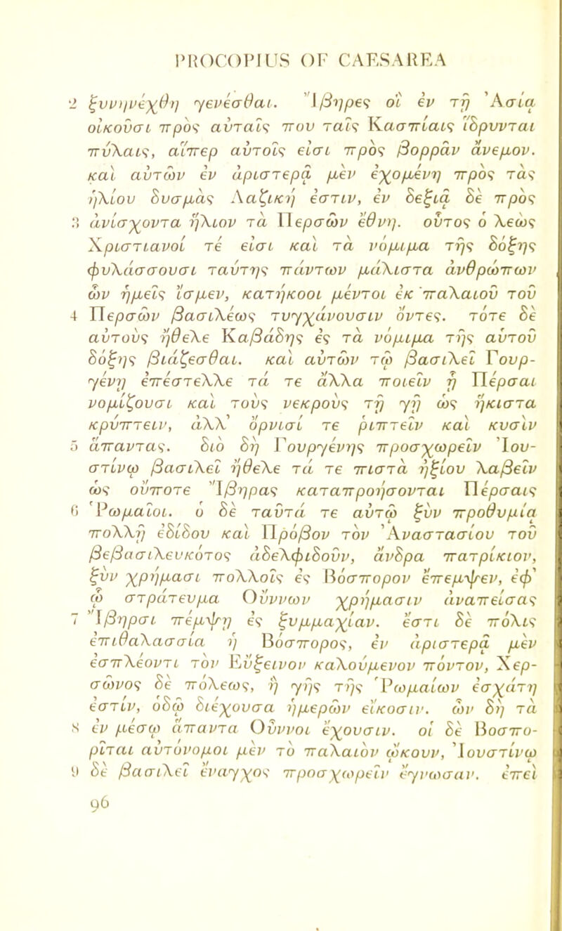 •1 ^vvi/vex^'l yeveaOai. v\f3ype<; o'i ev rfj 'Atria oIkovgi nrpbs avrais irov rais K.aa7rLais iBpvvrai irvXais, aiTrep avrols eicri 7rpb<i f3oppdv avep,ov. Kal clvtwv ev dpiarepa piev i%opievy 77730? raq ifxiov 8uap,as Aa^iKy ecTiv, ev Be^ia Be 7r/3o? .'! dvia-yovra yXiov tcl Wepawv kdv)). ovtos 6 Xeios \piariavoL Te eiai Kal t<z vopnp,a t?}? 86%y<; <pvXdaaovo~i ravTys ttuvtwv p,d\L<na dvOpcoirtov cov ypieis iap,ev, KaryKooi puevroi ex iraXaiov rov 4 Uepacbv {3aaiXea>$ TvyyiLvovaiv 6We?. Tore Be avrovs yOeXe K.af3dBys e? ra vopipux t>}? avrov So£//? fSid^eadai. teal avTwv tCo /3aaiXel Tovp- yevy e7reareXXe id re aXXa iroielv y Uepaai vopul^ovai Kal tou? ve/cpovs ry yy a>? yKicrra KpvTTTeii', dXX opvicri re piirrelv Kal Kvalv 5 enravras. Bib By Tovpyevy; irpovywpelv lov- arivo) /3aaiXei y0eXe id re Triard y^iov Xafteiv a>5 oinroTe I/S^pa? KaianpoyaovTai Wepaais ii ' Pwpaioi. 6 Be ravTa re avrw %vv irpodvplq iroXXy eBLBov Kal YipojBov rov 'Avaaraaiou rod fteftaatXeuicoTos dBeXcpiBouv, avBpa TrarpiKiov, %vv xptjfiaai iroXXois e? Vtoairopov eTrepi-^rev, i(f> (p aTpdrevp,a Ovvvwv -^pyj^aaiv dvaTrelaa^ 7 \/3ypai irep-^y e\ %vp,p,axiav. eari Be 7ro\i? eiridaXaaaia y BocrTropos, ev dpiarepa fiev eairXeovri rov Evgeivov KaXovp-evov ttovtov, Xep- crawo? Be 7roAew9, y yr}<; 7-779 'Pcop-alcov e'cr^«T?; ear'iv, oBa) Bie^ouaa r/p,epa>v eiKoaiv. 3>p Br) tci 8 ev p,ea(p ImavTa Ovvvoi e^ovaiv. 01 Be lioairo- piTai avTovopoi p.ev to TraXaibv iokovv, 'lovaTivcp 9 Be fSaaiXei evay^o^ irpoa)((opeiv eyvaxtrav. tVei