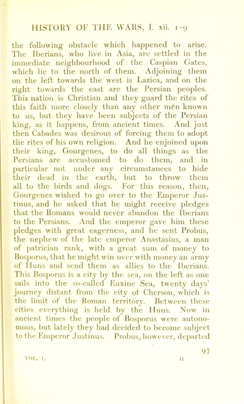 the following obstacle which happened to arise. The Iberians, who live in Asia, are settled in the immediate neighbourhood of the Caspian Gates, which lie to the north of them. Adjoining them on the left towards the west is Lazica, and on the right towards the east are the Persian peoples. This nation is Christian and they guard the rites of this faith more closely than any other men known to us, but they have been subjects of the Persian king, as it happens, from ancient times. And just then Cabades was desirous of forcing them to adopt the rites of his own religion. And he enjoined upon their king, Gourgenes, to do all things as the Persians are accustomed to do them, and in particular not under any circumstances to hide their dead in the earth, but to throw them all to the birds and dogs. For this reason, then, Gourgenes wished to go over to the Emperor Jus- tinus, and he asked that he might receive pledges that the Romans would never abandon the Iberians to the Persians. And the emperor gave him these pledges with great eagerness, and he sent Probus, the nephew of the late emperor Anastasius, a man of patrician rank, with a great sum of money to Bosporus, that he might win over witli money an army of Huns and stud them as allies to the Iberians. This Bosporus is a city by the sea, on the left as one sails into the so-called Euxine Sea, twenty days' journey distant from the city of Cherson, which is the limit of the Roman territory. Between these cities everytlmig is held by the Huns. Now in ancient times the people of Bosporus were autono- mous, hut lately they had decided to become subject to the Emperor Justinus. Probus, however, departed VOL. I. 97 11