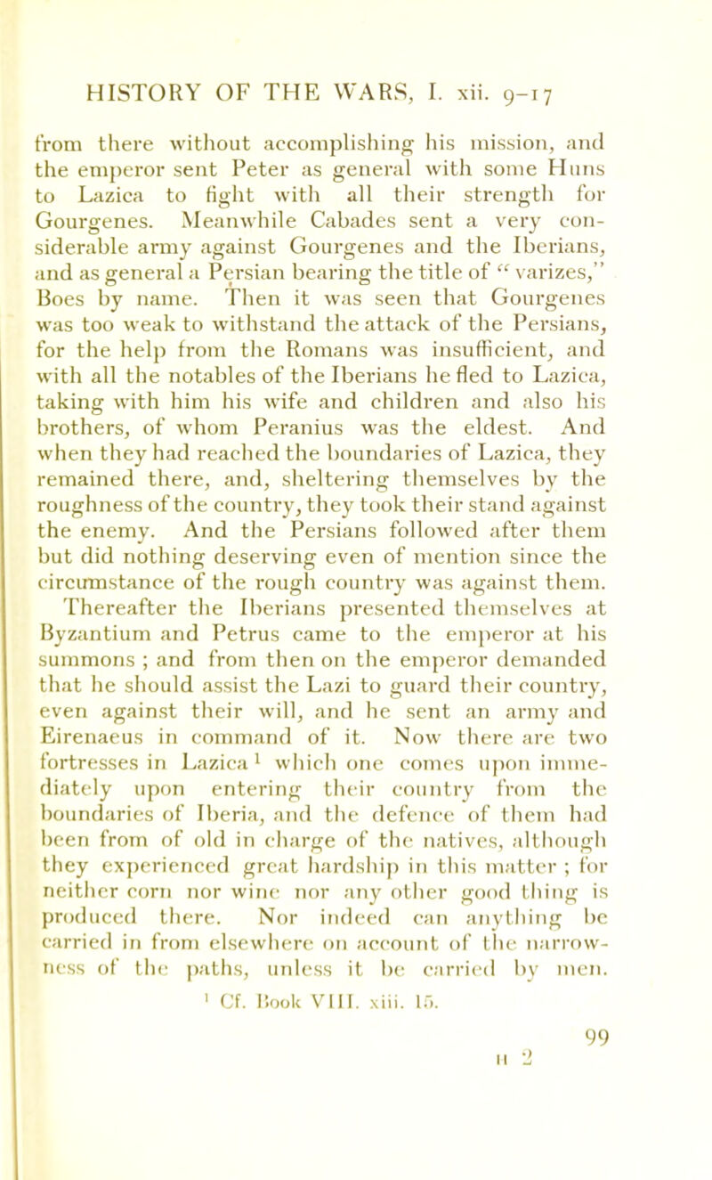 from there without accomplishing his mission, and the emperor sent Peter as general with some Huns to Lazica to fight with all their strength for Gourgenes. Meanwhile Cabades sent a very con- siderable army against Gourgenes and the Iberians, and as general a Persian bearing the title of  varizes, Boes by name. Then it was seen that Gourgenes was too weak to withstand the attack of the Persians, for the help from the Romans was insufficient, and with all the notables of the Iberians he fled to Lazica, taking with him his wife and children and also his brothers, of whom Peranius was the eldest. And when they had reached the boundaries of Lazica, they remained there, and, sheltering themselves by the roughness of the country, they took their stand against the enemy. And the Persians followed after them but did nothing deserving even of mention since the circumstance of the rough country was against them. Thereafter the Iberians presented themselves at Byzantium and Petrus came to the emperor at his summons ; and from then on the emperor demanded that he should assist the Lazi to guard their country, even against their will, and he sent an army and Eirenaeus in command of it. Now there are two fortresses in Lazica 1 which one comes upon imme- diately upon entering their country from the boundaries of Iberia, and the defence of them had been from of old in charge of the natives, although they experienced great hardship in this matter ; for neither corn nor wine nor any other good thing is produced there. Nor indeed can anything be carried in from elsewhere on account of I lie narrow- ness of the paths, unless if be carried by men. 1 Cf. Book VIII. xiii. 1.-.. 99 11 2