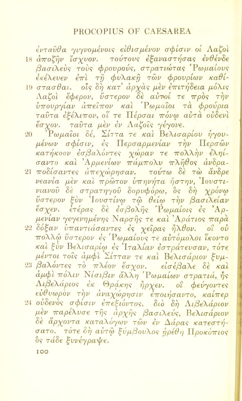 evravOa yLyvop,evoi<$ elOicr/xevov acplaiv oi Aa^oi 18 airo^rjv layyov. tovtovs e^avaari'jaa^ ivdevSe ftaaiXevs tovs <f)povpov<;, arpaTLooTas ' Pa>paLovs i/ceXevev iirl rfj (pvXaKy to>v (jypovpicov kci6l- 19 araaOcu. ol<; Sr) /car dp-^df /xev eirni]heLa yu.0A.t9 Aafot e(pepov, varepov 8e avvoi re irpb^ t?]v virovpylav direlirov ical 'Ycopualoi ra (frpovpia tclvto, eijeXnrov, o'l re Tlepaai ttovw avrd ovSevl ea%ov. Tavra puev ev Aafot? yeyove. 20 'Pcop^alot Se, %lttu re ical HeXiaaptov i)yov- p,evcov acpbcnv, e'9 Tlepaappuevlav ttjv Hepaojv Kart]Koov eo/3aXovTes yjapav re iroXXrjv eXrji- aavro ical Wpp-ev'iwv TrdpuroXv ttXt]0o<; dvSpa- 21 TrohLaavTes aire^u>pi]aav. tovtw 8e toj dvhpe veavla fxev /cat Trpcorov vTT^vi']ra ijaTijv, 'Iovcxti- vcavov Se arpaTrjyov Sopvcfiopa), 09 8?) ^povo) varepov %vv 'lovarivw ra> 6eLu> rrjv /3aatXelav ea-^ev. erepa<; Se ea/3oXrj<; 'Pco/u.atof9 e'9 Wp- peviav yeyevrjp,evrj<i Napar/s re ical 'Apa-uo9 irapa 2'2 So^av vTravTLaaavre^ e'9 %eipa<; fjXdov. o? 011 iroXXw varepov e'9 P(op,aLov<; re avropuoXoi lkovto kcil £vv BeXiaapicp e'9 ^YraXlav eaTpdrevaav, Tore pevTOL Tot9 dpicfri -LTTav xe /cai BeXiadptov %vp,- 23 fiaXovTes to -wXeov ea%ov. elaefiaXe Be teal dfi$l ttoXlv Niaifitv dXXi] 'Vw/naLoov CTparid, 779 Aif3eXdpios etc ©/m/c?;9 yp^ev. ot ($>evyovre$ evdvcopbv ttjv dvaxoopyaiv eironjaavTO, KaLirep 24 ovhevbs acpiatv eVeftovroi. 81b 87? Ai/3eXdpiov p,ev TrapeXvae 7-779 dpxfj'i fiaaLXevs, BeA.to-a/3tov Se dp-^ovTa KaraXoytov row ev Adpas Kareo-Tij- aaro. Tore Sr/ avrro £vp,j3ovXo<i ypeO>) YXpoKuirio^ 09 raSe ^vveypayp-e.