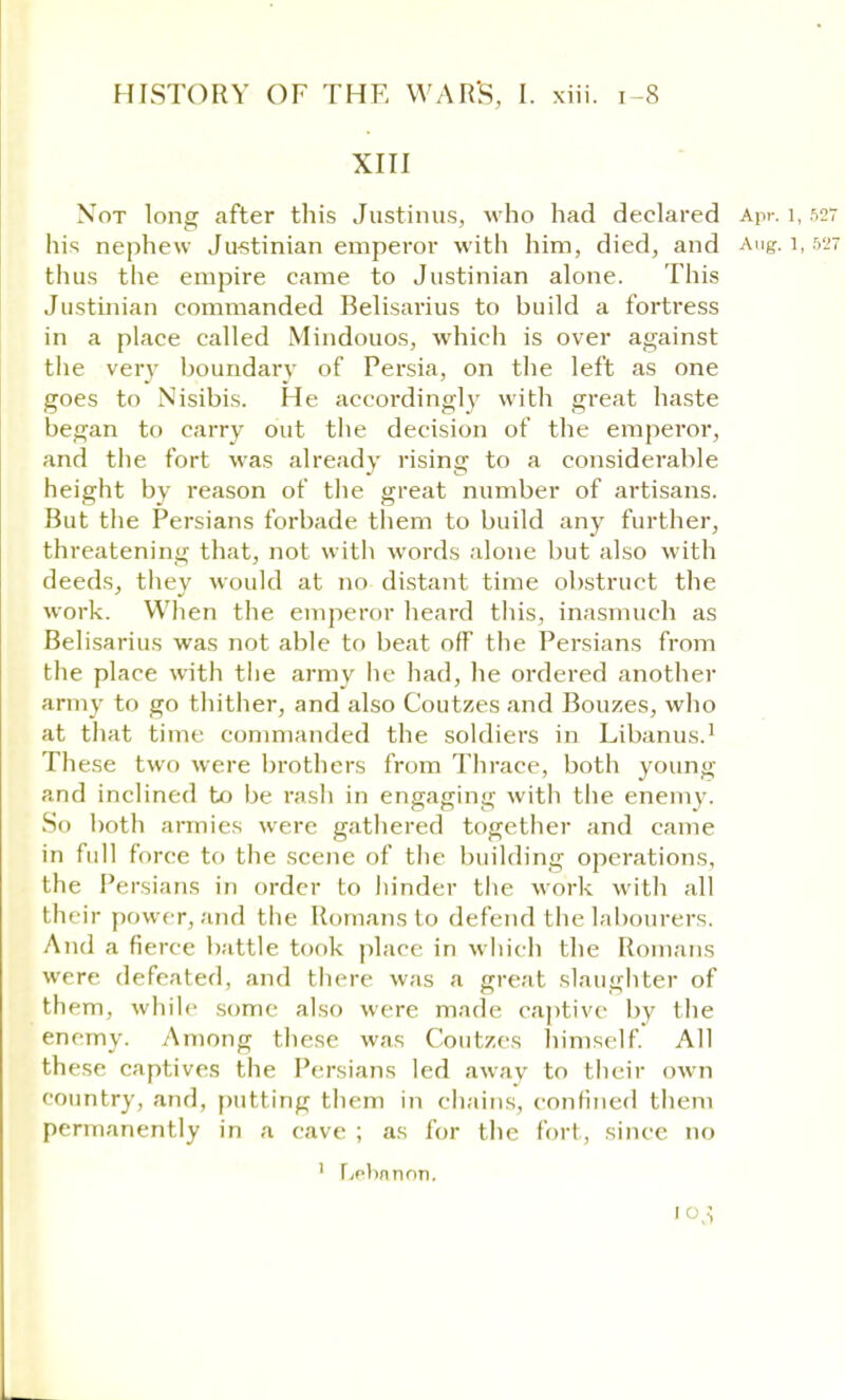 XIII Not long after this Justinus, who had declared Apr. 1,527 his nephew Justinian emperor with him, died, and Aug. 1,527 thus the empire came to Justinian alone. This Justinian commanded Belisarius to build a fortress in a place called Mindouos, which is over against the very boundary of Persia, on the left as one goes to Nisibis. He accordingly with great haste began to carry out the decision of the emperor, and the fort was already rising to a considerable height by reason of the great number of artisans. But the Persians forbade them to build any further, threatening that, not with words alone but also with deeds, they would at no distant time obstruct the work. When the emperor heard this, inasmuch as Belisarius was not able to beat off the Persians from the place with the army he had, he ordered another army to go thither, and also Coutzes and Bouzes, who at that time commanded the soldiers in Libanus.1 These two were brothers from Thrace, both young and inclined to be rash in engaging with the enemy. So both armies were gathered together and came in full force to the scene of the building operations, the Persians in order to hinder the work with all their power, and the Romans to defend the labourers. And a fierce battle took place in which the Romans were defeated, and there was a great slaughter of them, while some also were made captive by the enemy. Among these was Coutzes himself. All these captives the Persians led away to their own country, and, putting them in chains, confined them permanently in a cave ; as for the fort, since no 1 Lebanon, l°3