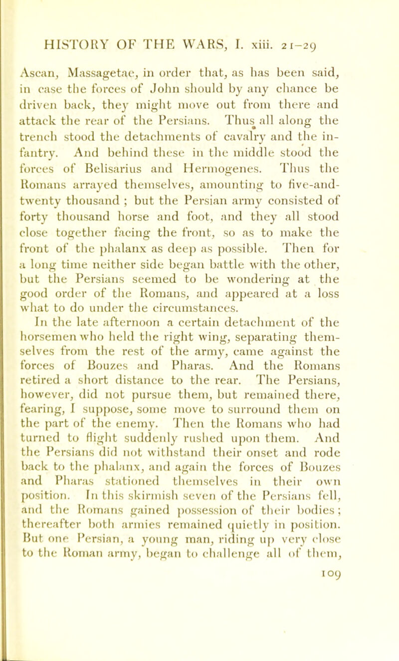 Ascan, Massagetae, in order that, as has been said, in case the forces of John should by any chance be driven back, they might move out from there and attack the rear of the Persians. Thus all along the trench stood the detachments of cavalry and the in- fantry. And behind these in the middle stood the forces of Belisarius and Hermogenes. Thus the Romans arrayed themselves, amounting to five-and- twenty thousand ; but the Persian army consisted of forty thousand horse and foot, and they all stood close together facing the front, so as to make the front of the phalanx as deep as possible. Then for a long time neither side began battle with the other, but the Persians seemed to be wondering at the good order of the Romans, and appeared at a loss what to do under the circumstances. In the late afternoon a certain detachment of the horsemen who held the right wing, separating them- selves from the rest of the army, came against the forces of Bouzes and Pharas. And the Romans retired a short distance to the rear. The Persians, however, did not pursue them, but remained there, fearing, I suppose, some move to surround them on the part of the enemy. Then the Romans who had turned to flight suddenly rushed upon them. And the Persians did not withstand their onset and rode back to the phalanx, and again the forces of Bouzes and Pharas stationed themselves in their own position, hi this skirmish seven of the Persians fell, and the Romans gained possession of their bodies ; thereafter both armies remained quietly in position. But one Persian, a young man, riding up very close to the Roman army, began bo challenge all of them,