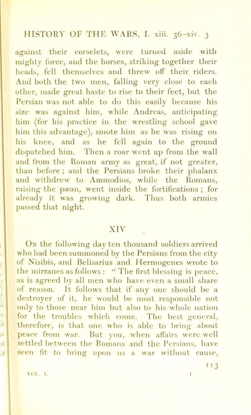 against their corselets, were turned aside with mighty force, and the horses, striking together their heads, fell themselves and threw off their riders. And both the two men, falling very close to each other, made great haste to rise to their feet, but the Persian was not able to do this easily because his size was against him, while Andreas, anticipating him (for his practice in the wrestling school gave him this advantage), smote him as he was rising on his knee, and as he fell again to the ground dispatched him. Then a roar went up from the wall and from the Roman army as great, if not greater, than before ; and the Persians broke their phalanx and withdrew to Ammodios, while the Romans, raising the paean, went inside the fortifications ; for already it was growing dark. Thus both armies passed that night. XIV On the following day ten thousand soldiers arrived who had been summoned by the Persians from the city of Nisibis, and Belisarius and Hermogenes wrote to the mirranes as follows :  The first blessing is peace, as is agreed by all men who have even a small share of reason. It follows that if any one should be a destroyer of it, he would be most responsible not only to those near him but also to his whole nation for the troubles which conic. The best general, therefore, is that one who is able to bring about peace from war. But you, when affairs were well settled between the Romans and the Persians, have seen fit to bring upon us a war without cause. vol.. 1. ' '3 1