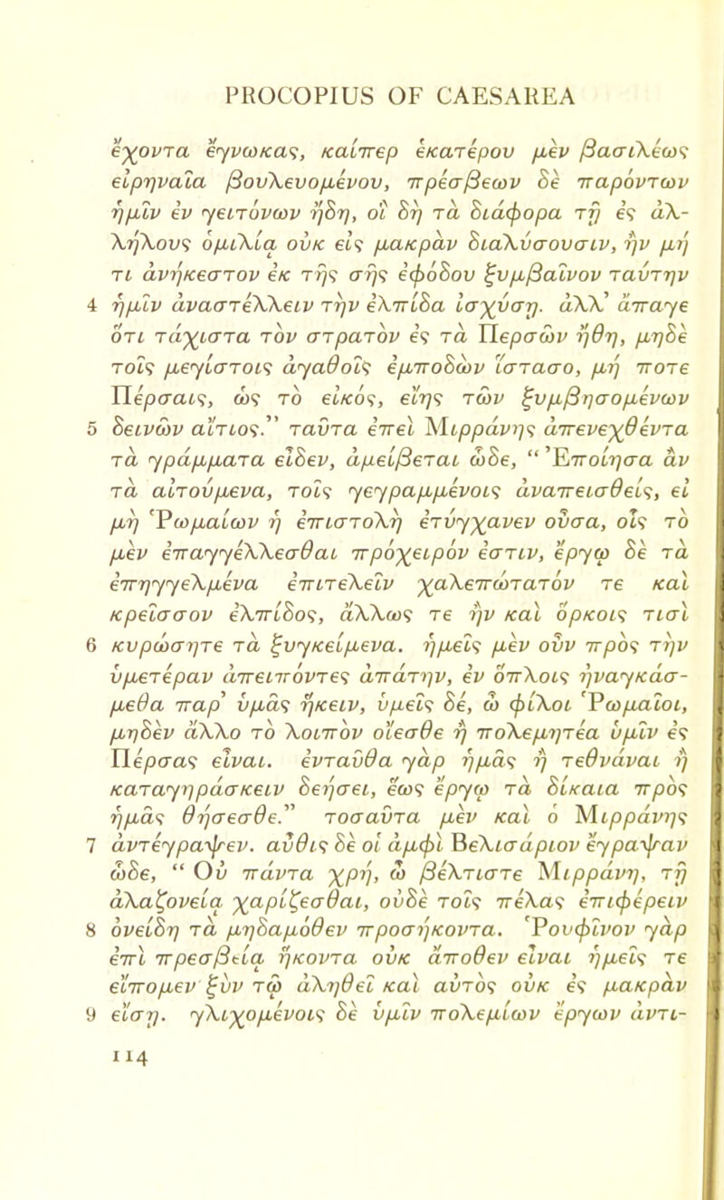 eyovra eyvcoKas, Kalrrep eKarepov p,ev ySacriXtw? elprjvala fiovXevop.evov, 7rpeaj3ecov Be irapovrcov rjpuv iv yetrovcov rjBr), 01 Brj rd Bid<popa rfj e? dX- XrfXovs ofiiklq ovk et? pLCt/cpav BiaXvaovacv, rjv p,r'j ri dvrjKearov etc rrjv o~rj<; i(p6Bov %vp.j3alvov ravrrjv 4 rjp.lv dvaareXXeiv rrjv iXrrlBa la^var/. dX)C diraye oti rd^iara rbv arparbv e? t<z YLepawv i]8r/, p,r]Be Tot9 p,6jL(TTOi<; dya9ol<; ipurroBayv laraao, p,r) rrore TLepaaa, a>? to et«o?, elrjs rwv ^vp,/3r]aopievu>v 5 Beivcov atTio?. ravra iirel Mtppdvi]<; drreve^devra to ypdp,p,ara elBev, dpelfierai d)Be,  'EiTTolrjaa dv id alrovp.eva, Tot? yey pap,p,evoi<; dvarreiadel^, el pJr] 'Vwfiaicov rj imaroXr/ irvyyavev ovaa, ol? to p,ev irrayyeXXeaO at, rrpb^eipbv iariv, epya> Be rd irrrjyyeXp.eva iirireXelv yaXerrdirarov re zeal /cpelcraov eAruSo?, dXXa><; Te rjv kcu bpKois rial 6 Kvpu>a7]Te rd £vyKelp,eva. rjp.el'i p,ev ovv irpb<; rrjv vpsrepav drreLirovre^ drrdrriv, iv oVXoi? r)vayKaa- fieda irap vp,ds ij/ceiv, vpels Be, w cplXoi 'Vcop,aloi, /j,T)Bev dXXo to Xonrbv oleade r) iroXep,rjrea vp.lv e? Ilepcra? elvaL. ivravda yap rjp,d<; 1) reOvdvai rj /caTayiipdarceiv Berjaei, e'ft>? epyto rd BC/caia 7rpb<; r)p,ds drjaecrBe. roaavra p.ev kcu 0 M.cppdvrj<; 7 dvreypa^rev. avdis Be ol dp,cpl BeXiadpiov eypayjrav toBe,  01/ irdvra XPV> & fieXriare Mippdvr/, rfj dXa^ovela yapl^eo-Oai, ovBe Tot? ireXa<; emfyepeiv 8 oveiBr) rd p,rj8ap,60ev rrpoaijKovra. 'Povcplvov ydp errl 7rpeo~/3tla rjKovra ovk diroOev elvai r)p,el<; re elrvop^ev £itv rw dXrjdel Kal avrbt ovk e? p,aKpdv 9 e'lo-rj. yXL^op.evoi'; Be vp.lv iroXepLiwv epycov dvri-