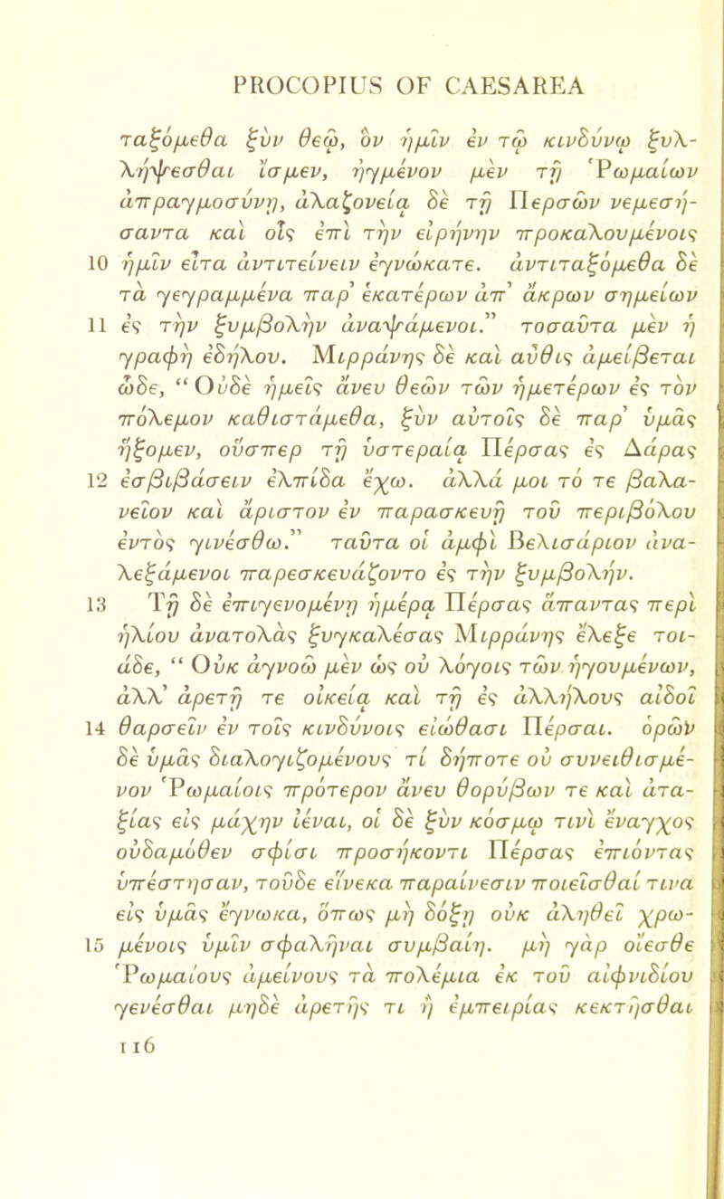 ra^6p,e$a %vv dew, bv -))p2v ev tw klvBvvw £vX- Xrtyeadac lapev, i)yp,kvov pev rfj 'Vwpuitov airpay/xoavvr), dXa^oveia, Be rfj Ylepcrwv vep,ecrij- aavra icai ol<; eirl rrjv elprfvrjv it poicaXov p-evoLS 10 rjp.lv elra avrnelve.iv iyvco/care. dvTtTa^6p£0a Be ra yeypapupeva irap' e/caTepoov air dicpwv ar)p,eLcov 11 69 Ttjv ^vp,j3oXrjv dvatydpevoi Toaavra p,ev i) ypcupr) eBrjXov. M.ippdvr/<; Be icaX avdi<; dp.et/3erai a)Be, OuBe r)pels dvev 0ecov rwv r)p,eiepwv e? rbv 7roXep,ov Kadiardp,eda, %vv avTocs Be Trap' vp.a<; rj£op,ev, ovcnrep rfj voTepala Ilepcra<; e? Aa/)a? 12 eaftcfidaeLV eXirlBa eyu>. dXXd p,oi to re ySaX.a- velov koX dpiaTOV ev Trapaa/cevf) tov TrepifioXov eVro? yivecrdoi). ravra oi dp,(pl Be\io~dpiov dva- Xe^dpevoi irapeaicevd^ovTO e? ttjv ^vp^oXi)v. 13 T77 Be eiTLyevopevrj r)p,epa Hepaa<; ajravras irepl rjXiov dvaroXas %vy/caXeaa<; Mippdvi]<; eXe^e roi- d8e,  Ovk dyvow pev &)5 ov Xoyois twv i)yovp,evcov, dXX' dperf) re oLtcela icai rfj e? dXXrfXov; alBol 14 dapaelv ev to?? kcvBvvoc; eicoOaat, Uepaai. opeov Be i/puds BoaXoyL^opevovs tl Brjiroje ov crvvei0io-p,e- vov Vwpaiois irporepov dvev OopvjBwv re kcu dia- I ^ta? 6i9 pd^r/v levai, oi Be £vv Koap,cp tlvl eWy^o? I ovBap.69ev crtyiat 7rpoa/]Kovrt Ylepaa<; eiriovra^ [1 v7reaT>]aav, TovBe elveica irapaLveaiv TroielcrOai nva 9 64? vp.d'i eyvwica, 07ra)5 p>r) Bo^ij ovk aXi]6el XP03 [I 15 p,evoi<> vp2v o~<paX?ivat avp,ftalr]. pi) yap oleade I 'Pcopaiovs dpeLvov? rd 7roXep,ia etc rov aifyviBiov I yeveadai jd-i)Be dpeTt}^ tl >) epireiplas /ce/crF/aOac I n6