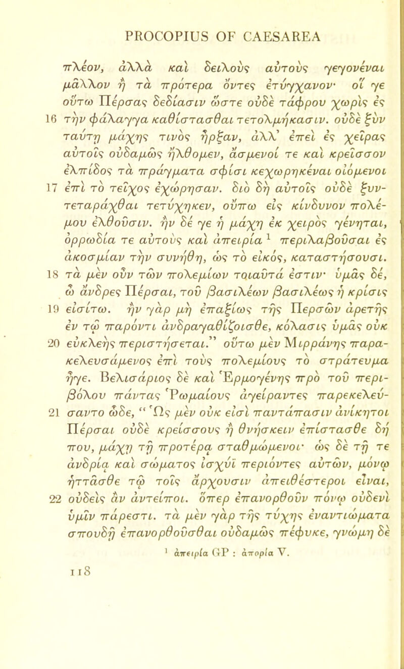 Tr\eov, dWd ical SetA-ou? avrovs yeyovevat, fidWov i) ra irporepa 6We? eTvyyavov o'i ye ovtw Hepaa<; hehiaaiv ware ovhe Tacppov %&>/H9 e? 16 tt]v (pdXayya KaOlcnaaOai t€to\p.rjKaaiv. ovhe %vv TavTT) p,d)(7)<; twos rjp^ap, dX?C eirel e? ^etpa? auTot? ovhap,6i)<; rfkdopbev, dcrp,evol Te kcu tcpelaaov eA,7u£o? to, irpdypbCLTa acpiai Ke^coprjKevaL oiofievoi 17 eVt to Tei^o? e^ooprjaav. hib hr) clvtol<; ovhe £vv- TeTapdyQcu TeTv^rj/cev, ovirw et? Kivhvvov Troke- p,ov iXdovaiv. rjv he ye r) fid^rj i/c %eipb<; yevrjTai, oppwhLa Te clvtovs koX direipla 1 TrepCkafSovoai e? aKoapuiav tt)v avvrfdr), co? to et/co?, /caTctcrTrjcrovo-i. 18 ra fiev ovv twv iroXepblcov TotavTa eo~Tiv u/ia? he, w avhpes Uepaai, tov j3aaiXea>v /3ao~i\eoo<; i) KpLais 19 etVtTft). 771^ 7a/) /z?) eVa^/ft)'? t?}? Ilepcrftw dpeTrjs ev T(p ivapovTL dvhpayaQltpiaQ e, tc6\aai<; uyu-a? 20 ev/c\er)<; TrepiaT^aeTai ovtw p,ev Mcppdvr)<; rrapa- Ke\evadfievo<; iirX tov<; iroXepLLOvs to aTpaTevp,a rjye. ReXiadptos he koX 'Qppx)yevr)<; irpb tov irepi- j36\ov TrdvTas 'Vanp,a'iov<s dyeipavTes TrapeiceXev- 21 aavTO cohe,  p,ev ovk elal •navTaTraaiv uviktjtoi Ylepcrcu ovhe Kpeiaaov; ?; 8vi)o~/ceu> eiriaTaaOe hi] 7tov, p-d~)(r) TV irpoTepa gtclO'pbdopbevor &>? he ttj Te dvhpLq kcll awpuiTos Icyyl trepiovTes avTwv, p,6va> rjTTacr&e tS> toi? dp^ovaiv direiOecrTepoL elvai, 22 ovhels dv avTeliTOL. direp eiravopdovv ttovw ovhevl vpuv TrdpeaTi. to. p,ev yap T779 Ty^i/? evavTtcop&Ta airovhf) eiravopdovaOai ovhap.cb<; Trecftv/ce, yvcapLif he 1 aireipla (tP : oTrop/o V. Il8