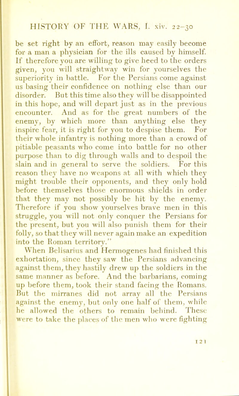 be set right by an effort, reason may easily become for a man a physician for the ills caused by himself. If therefore you are willing- to give heed to the orders given, you will straightway win for yourselves the superiority in battle. For the Persians come against us basing their confidence on nothing else than our disorder. But this time also they will be disappointed in this hope, and will depart just as in the previous encounter. And as for the great numbers of the enemy, by which more than anything else they inspire fear, it is right for you to despise them. For their whole infantry is nothing more than a crowd of pitiable peasants who come into battle for no other purpose than to dig through walls and to despoil the slain and in general to serve the soldiers. For this reason they have no weapons at all with which they might trouble their opponents, and they only hold before themselves those enormous shields in order that they may not possibly be hit by the enemy. Therefore if you show yourselves brave men in this struggle, you will not only conquer the Persians for the present, but you will also punish them for their folly, so that they will never again make an expedition into the Roman territory. When Belisarius and Hermogenes had finished this exhortation, since they saw the Persians advanc ing against them, they hastily drew up the soldiers in the same manner as before. And the barbarians, coming up before them, took their stand facing the Romans. Rut the mirranes did not array all the Persians against the enemy, but only one half of them, while he allowed the others to remain behind. These were to take the places of the men who were fighting