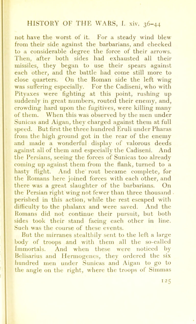 not have the worst of it. For a steady wind blew from their side against the barbarians, and checked to a considerable degree the force of their arrows. Then, after both sides had exhausted all their missiles, they began to use their spears against each other, and the battle had come still more to close quarters. On the Roman side the left wing was suffering especially. For the Cadiseni, who with Pityaxes were fighting at this point, rushing up suddenly in great numbers, routed their enemy, and, crowding hard upon the fugitives, were killing many of them. When this was observed by the men under Sunicas and Aigan, they charged against them at full speed. But first the three hundred Eruli under Pharas from the high ground got in the rear of the enemy and made a wonderful display of valorous deeds against all of them and especially the Cadiseni. And the Persians, seeing the forces of Sunicas too already coming up against them from the flank, turned to a hasty flight. And the rout became complete, for the Romans here joined forces with each other, and there was a great slaughter of the barbarians. On the Persian right wing not fewer than three thousand perished in this action, while the rest escaped with difficulty to the phalanx and were saved. And the Romans did not continue their pursuit, but both sides took their stand facing each other in line. Such was the course of these events. Rut the mirranes stealthily scut to the left a large body of troops and with them all the so-called Immortals. And when these were noticed by Belisarius and Hermogenes, they ordered the six hundred men under Sunicas and Aigan In go to the ingle on the right, where the troops of Simmas