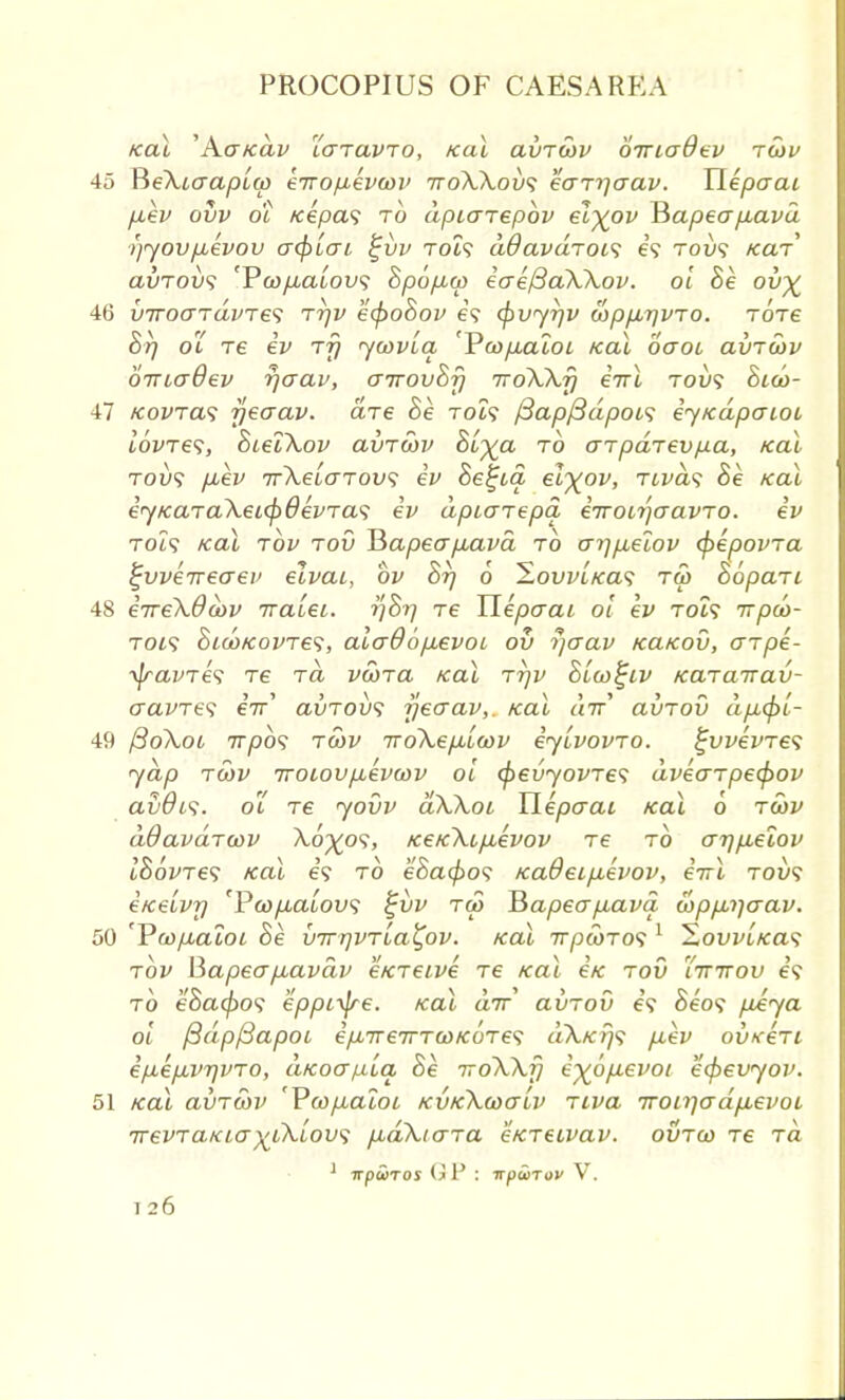 icai 'Acr/cai/ icrravTo, /cat avrcov diricrdev rcov 45 ReXiaapiw eTropevcov 7roXXov<; eorr\aav. Uepcrai p.ev ovv ot /eepa9 to dpiarepov el^ov Hapeapiavd >)yovp,evov crcplcri £vv roif aOavdrovi e\ Toy? icar avTovs ¥o)pLaiov<i hpopico eae/3aXXov. ol he. ou^ 46 VTToaTaure'i Trjv ecpohov e? cpvyrjv coppirjvTO. Tore hrj ot re ev rfj ycovla, 'Voop.aioi teal ocroi avTuv biriaQev rjcrav, airovhrj nroXXr) eirl toi/9 hico- 47 kovtcls yeaav. are he roi? (3ap{3dpois eytcdpcrioi lovres, hieiXov avrcov hl^a to arpdrevpa, /cai toi)? p,ev rrXelcrrovs ev hetjia el^ov, rivas he kul j ey/caraXeicpdevras ev dpiarepa erroitjaavro. ev Tot9 teal rbv rov Hapecrp,ava to crrjp,eiov (pepovra ^vverrecrev elvai, bv hrj 6 Hovv'iKas rco hopari 48 eweXOcov iraiei. ijhrj re Uepcrai ot ev TOi? irpd>- roi<i hid)Kovre<;, alaOop,evoL ov r/crav tcatcov, arpe- ^ravre^ re to vcora /cal rrjv hico^iv Kararrav- cravre<t eV avrovs yeaav,. real air avrov dp,(f)l- 49 ftoXoi irpos rcov iroXepitcov eyLvovro. £vvevre<; yap tcov rroiovp,ev(ov ol cpevyovres dvecrrpecf)ov avOis. ot re yovv dXXoi Uepcrai /cal 6 rwv dOavdrcov A.0^09, /ce/cXip,evov re to crr]p,eiov lhovre<; /cal 69 to eSa0o9 ica6eip.evov, eirl tov<; e/ceivr] fP&)/xatoL'9 i;vv roo J3apecrp,ava. copp,i)crav. 50 'Vcopuaioi he virrjvTia^ov. /cat rrpcoros 1 ^Lowi/cas rbv Mapecrpiavdv e/creive re /cal e/c toO Ittttov e<t to e'Sa0o9 eppi-^re. koX air avrov 69 heot pAya ol /3dpf3apoi epnrerrrco/cores dX/cr)<; p,ev ov/ceri epep,vr)VTO, aKoafx'ia, he iroXXfj e%6p.evoi ecpevyov. 51 /cal avrcov 'Vcopiaioi kvkXcoctLv Tiva Troirjadpievoi irevraKia^iXLovi pidXiara e/creivav. outgo re rd ' npHros (j P : irpwrov V.