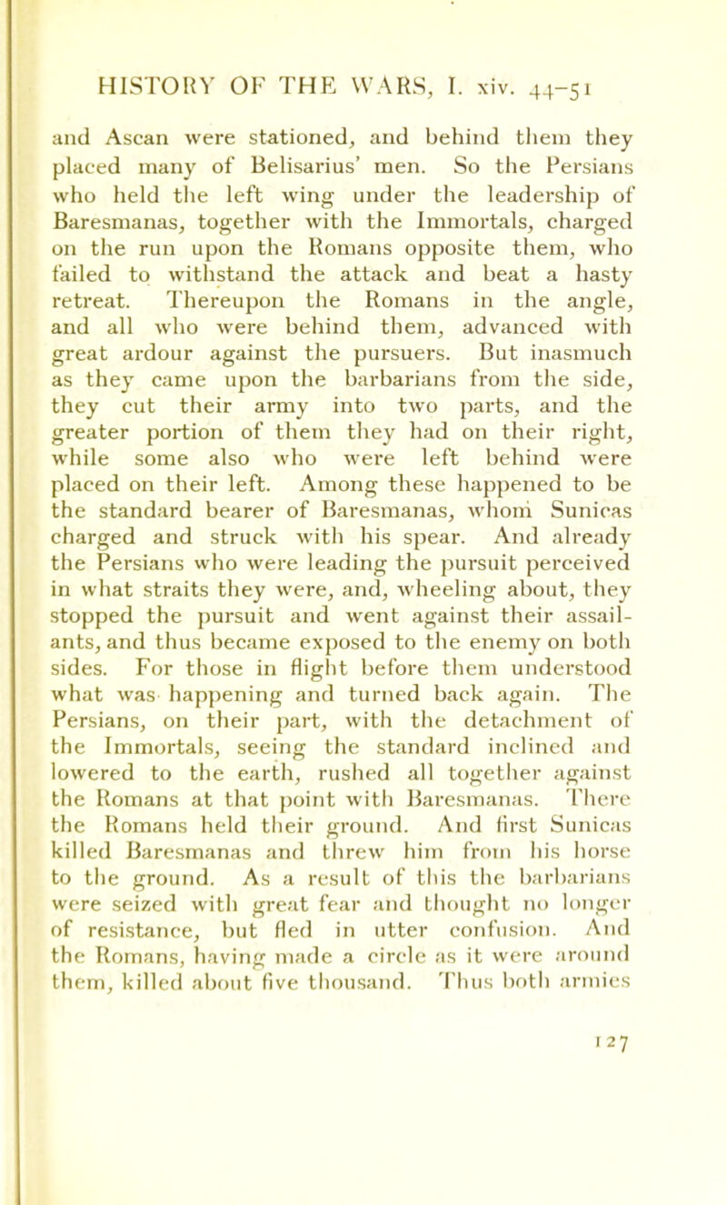 and Ascan were stationed, and behind them they placed many of Belisarius' men. So the Persians who held the left wing under the leadership of Baresmanas, together with the Immortals, charged on the run upon the Romans opposite them, who failed to withstand the attack and beat a hasty retreat. Thereupon the Romans in the angle, and all who were behind them, advanced with great ardour against the pursuers. But inasmuch as they came upon the barbarians from the side, they cut their army into two parts, and the greater portion of them they had on their right, while some also who were left behind were placed on their left. Among these happened to be the standard bearer of Baresmanas, whom Sunicas charged and struck with his spear. And already the Persians who were leading the pursuit perceived in what straits they were, and, wheeling about, they stopped the pursuit and went against their assail- ants, and thus became exposed to the enemy on both sides. For those in flight before them understood what was happening and turned back again. The Persians, on their part, with the detachment of the Immortals, seeing the standard inclined and lowered to the earth, rushed all together against the Romans at that point with Baresmanas. There the Romans held their ground. And first Sunicas killed Baresmanas and threw him from his horse to the ground. As a result of this the barbarians were seized with great fear and thought no longer of resistance, but fled in utter confusion. And the Romans, having made a circle as it were around them, killed about five thousand. Thus both armies