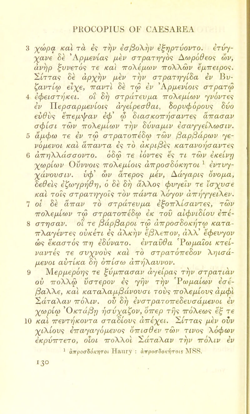 3 %&>pa Kai t« e'9 rrjv ia^oXrjv i^rjpTvovTO. irvy- Xave , Kpp^evias /xev aTpaTrjyb*; Acopodeos cov, avrjp $jvver6<; re Kai iroXepicov ttoXXcov e/xireipos. StTTa? Be apXVv ^v TVV o-TpaTrjyiBa iv Bv- £avTL(p et%e, ttclvtI Be tco iv ' AppuevLois arparw 4 i(peiar)}Kei. o'l Br) arpaTevp-a iroXep-Lcov yvovTes iv Uepaap/xevLOLS dyeipeaOai, Sopvcpopov; Bvo €vdv<i €7T€/J,yjrav e'(£' co BiaaK07n)aavTe<; arracrav o~cp[o~i tcov TToXefJbiwv Tr)v BvvapLiv iaayyeiXcoaiv. 5 dp,(pco re iv tco aTpaTOTreBco tcov f3ap/3dpcov ye- vopcevoi Kai airavra e? to a/c/>i/3e9 Kcnavoi]cTavTe$ 6 dirrjXXdaaovTO. 6Bco re ibvTes e? ri tcov i/ce'tvy ywplcov Ovvvois 7roXep,L0is dirpoaBoKrjTot 1 ivTvy- ■ydvovcnv. vcp' cov aTepo? puev, Adyapw ovofia, Bedels i^coyprjOrj, 6 Be Br) dXXo<; cpvyelv Te larvae Kai Tot? cttpaT^yolf tov irdvTa Xoyov dirrfyyeiXev. 7 ol Be dirav to cnpaTevjAa i^oirXLaavTes, tcov TToXepu'icov tco cTTpaTOTreBcp iK tov alcpviBtov eVe- 8 cTTrjaav. o'( Te fidpfiapoi tco dTrpoaBoK7}Tcp KaTa- irXayevTe^ oviceTi e? dXKrjv efiXeTTov, dXX ec^evyov a>9 eKao~TO<i ttt) iBvvaTO. ivTavOa Fco/xaloi ktcl- vavTes Te av^vov<i Kai to aTpaToireBov Xrjtad- fjbevoi avTLKa Br) orrtaco dirrjXavvov. 9 y[epp,ep6rj$ Te ^vpLiraaav dyeipas tt)v GTpaTidv ov TToXXco vcnepov e'9 yr/v Tr)v 'Vcopialcov iae- /3aXXe, Kai KaTaXa/x^dvovac Tovt iroXefiiov; dp,cpl ~%aTaXav ttoXlv. ov Br) ivaTpaTOireBevadp^evoL iv ywplw '0/CTa'/3?7 i)o-v)£a£ov, birep t>}9 iroXecos el; Te 10 Kai 7revTY)K0VTa aTaBlovs dire^ei. StTra9 fiev ovv ytXiov; iirayayopLevos birio~6ev tcov tivo<; Xocpcov eKpviTTeTO, oloi ttoXXoI ZaTaXav Tr)v ttoXlv iv 1 airpo(rS6icriTot Haury : airpoaSoK-nrois MSS. I30