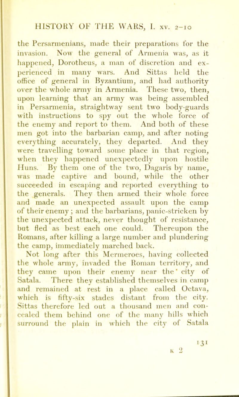 the Persarmenians, made their preparations tor the invasion. Now the general of Armenia was, as it happened, Dorotheus, a man of discretion and ex- perienced in many wars. And Sittas held the office of general in Byzantium, and had authority over the whole army in Armenia. These two, then, upon learning that an army was being assembled in Persarmenia, straightway sent two body-guards with instructions to spy out the whole force of the enemy and report to them. And both of these men got into the barbarian camp, and after noting everything accurately, they departed. And they were travelling toward some place in that region, when they happened unexpectedly upon hostile Huns. By them one of the two, Dagaris by name, was made captive and bound, while the other succeeded in escaping and reported everything to the generals. They then armed their whole force and made an unexpected assault upon the camp of their enemy ; and the barbarians, panic-stricken by the unexpected attack, never thought of resistance, but fled as best each one could. Thereupon the Romans, after killing a large number and plundering the camp, immediately marched back. Not long after this Mermeroes, having collected the whole army, invaded the Roman territory, and they came upon their enemy near the' city of Satala. There they established themselves in camp and remained at rest in a place called Octava, which is fifty-six stades distant from the city. Sittas therefore led out a thousand men and con- cealed them behind one of the many hills which surround the plain in which the city of Satala 31 K 2