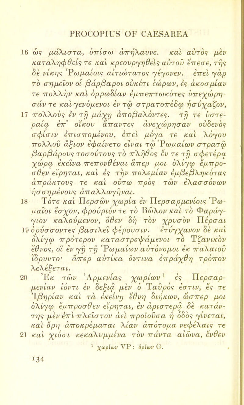 16 ax? fJid\i<TTa, ottlcto) dirrfkavve. Kal avros p.ev Kara\r]cf)OeL<; Te ical KpeovpyrjOels avrov erreae, t?}? Be vl/crjs 'YwfjialoL<: aiTMOTaros yeyovev. iirel yap to orr)p£iov oi fidpftapoi, ovKert ecopcov, i<; ciicoaplav Te TroWrjv Kal bppcoBiav ip,7r67rTw/c6r€<; vire^wpri- adv re Kal yevopuevoo iv t<£ aTparoireBa rjcrv^a^ov, 17 7roAAou9 iv rfj fid^jj a7ro/3a\6vTe<i. rfj re vare- pala e7r' oIkov arravres ave)(oopr]aav ovBevbs acpLcriv irrbarropevov, iirel p,eya re Kal \6yov iroXkov d^iov icpaivero elvat t<5 Vwpaiwv arparth fiapfidpavs TOcrovTovs to irXrjdos ev Te rfj acperepq X^Pa inelva ireirovQevai direp pioi oXtyo) epurpo- o~9ev eiprjTai, Kal e? rrjv iroXeplav ip,{3e(3\7)K6ra<; dirpaKrov; re Kal oorco irpos rcbv iXaaaovcov rjaai]p,evov<; diraWay^vac. 18 Tore Kal Ylepawv ^copua iv YlepaappbevLOi<; 'Pw- paloi eayov, (ppovpi.6v re to JicoXov Kal to <frapdy- yiov Ka\ovp,evoi>, '66ev Br) rbv ^pvabv Uepaat 19 6pvo-aovre<; fiaarCkel fyepovaiv. irvyyavov Be Kal oXiyco irporepov Karaarpe^dp,evot to T^aviKov edvos, ot ev yf) rfj 'Vwfia'iwv avrovopbou eK iraXatov iBpvvTO' direp avr'iKa ovriva iirpd^Orj rpoirov XeXe^erac. 20 'E/c rcov 'App,evla<; ycopicov1 is Hepaap- fieviav lovri iv Be^ia p,ev 6 TaO/509 iariv, e'9 re T/3r)pLav Kal ra iKelinj e8v>] Bn'jKWV, wa-nep puoi oXlyo) epirpocrdev efpyrai, iv dpiarepq Be Kardv- t>79 p*ev iirl irXelarov del irpoiovaa r) 0809 ylverai, Kal opi) diroKpep,arai Xlav dirorop,a ve<f>eXai<; re 21 Kal yiboi KeKaXvpupAva rbv ixdvra aiwva, evOev r34