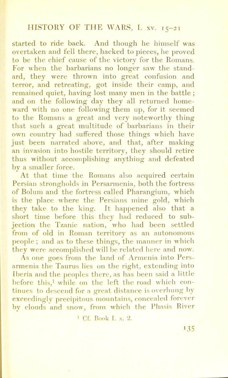 started to ride back. And though he himself was overtaken and fell there, hacked to pieces, lie proved to be the chief cause of the victory for the Romans. For when the barbarians no longer saw the stand- ard, they were thrown into great confusion and terror, and retreating, got inside their camp, and remained quiet, having lost many men in the battle ; and on the following day they all returned home- ward with no one following them up, for it seemed to the Romans a great and very noteworthy thing that sucli a great multitude of barbarians in their own country had suffered those things which have just been narrated above, and that, after making an invasion into hostile territory, they should retire thus without accomplishing anything and defeated by a smaller force. At that time the Romans also acquired certain Persian strongholds in Persarmenia, both the fortress of Bolum and the fortress called Pharangium, which is the place where the Persians mine gold, which they take to the king. It happened also that a short time before this they had reduced to sub- jection the Tzanic nation, who had been settled from of old in Roman territory as an autonomous people : and as to these things, the manner in which they were accomplished will lie related here and now. As one goes from the land of Armenia into Pers- armenia the Taurus lies on the right, extending into Iberia and the peoples there, as has been said a little before this,' while on the left the road w hich con- tinues to descend for a great distance is overhung by exceedingly precipitous mountains, concealed forever by clouds and snow, from which the Phasis River 1 Cf. Book I. x. 2.