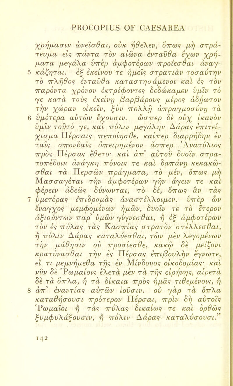 Xp>'l/jLaaiv wveladai, ou/c ijdeXev, '6iru>s fir) arpd- Tevfia ei? travra tov aiwva ivravda e\wv XP1!' fiara [xeydXa virep dfi^oTepwv irpotecrdcu dvay- 5 /cdfyraL. e£ i/ceivov re r)/xeL<; arpandv roaavrrjv to 7rXr/$o<; ivTdvOa KaracrrrjadixevoL teal e? tov irapovTCL XP0V0V iicTpecpovTes BeBaoxa/iev vp.lv to ye kcltcl TOv<i eice'ivr) ftapfidpovs pepos dhrjwTOv tt]v x°^Pav ol/celv, £vv ttoXXj) dirpaypoavvr) tcl 6 vpeTepa clvtwv eyovcriv. cocnrep Be oi>x Ikclvov vplv touto ye, tcai ttoX.lv peydXip> Adpas eirneLr X^o-pa Hepaais TreTroLrjaOe, Ka'nrep Biappr^Brjv ev rai? o-ttovBcll*; aTreipr]/xevov dairep 'AvaToXios 7T/00? Uepaa<; eOeTO- /cai air avTov Bvolv o~Tpa- TOirehoiv dvdytcr) ttovols t£ real hairdvr) /ce/caico)- o-Qcll to, Uepaa)v irpdypaTa, to p-ev, 07rc»? pr) Mao-crayeTai Tr)v dp<poTepa>v yrjv dyeiv Te tcai (pepeiv a-Seeo? BvvcovTai, to Be, 07ra)? av Ta? 7 vpeTepa*; eirihpopbd<; dvao~TeXXoLp.ev. virep u>v evayxps pep<pop,evcov r)p,cov, Bvolv Te to eTepov d^iovvTwv -nap vpcov yiyveadai, rj e% dpcpOTepcov tov e? irvXas Ta? YLaairla*; aTpctTov aTekXeaOai, rj ttoXlv Adpas /caTaXveadai, twv /xev Xeyo/xevcov Trjv pdOrjaLV ov irpoaieo-Qe, kclkw Be p-ei^ovi KpaTvvaaOat Trjv e? Uepaa<; eiTLfSovXrjv eyvwTe, el ti fie/xvrjfj,e0a t?)? ev MlvBovos ol/co8op,La<;- koX vvv Be 'VoopaloLS eXeTa p.ev tcl t?}? elpi')vi]<;, alpeTCL he tcl ottXcl, rj tcl BLicaLa 77750? r)pd<; TiOepevois, rj 8 a7r' evavTLw; clvtwv Iovctlv. ov yap to, oirXa KaTaQr\aovaL irpoTepov Hepaat, irplv Bi] auTOi? 'Pcopaloi rj Ta? 7ruXa? St«rat&>? Te tcai dp#a>? ^v/jLcpuXd^ovaiv, rj ttoXlv Aapa? tcaTaXvo-ovo-L.'