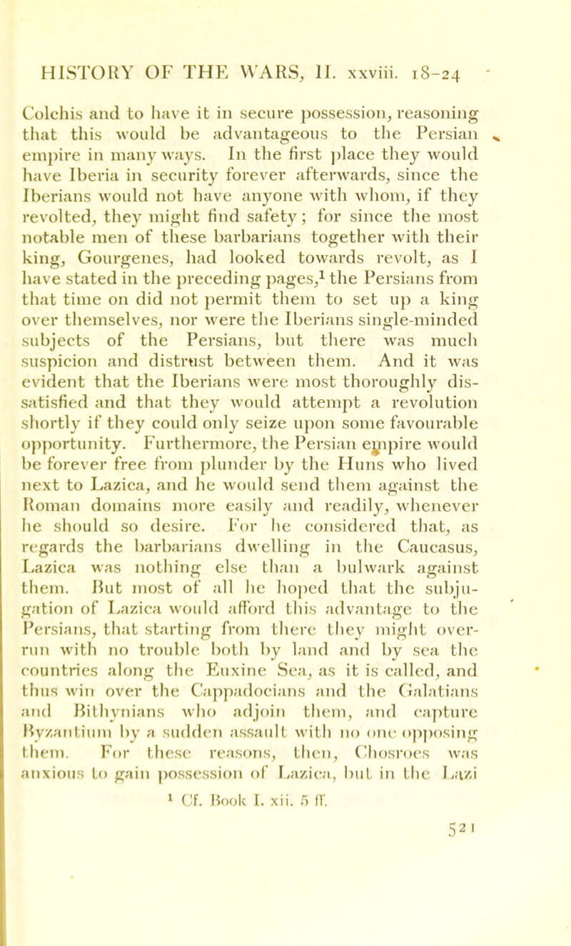 Colchis and to have it in secure possession, reasoning that this would be advantageous to the Persian empire in many ways. In the first place they would have Iberia in security forever afterwards, since the Iberians would not have anyone with whom, if they revolted, they might find safety; for since the most notable men of these barbarians together with their king, Gourgenes, had looked towards revolt, as 1 have stated in the preceding pages,1 the Persians from that time on did not permit them to set up a king over themselves, nor were the Iberians single-minded subjects of the Persians, but there was much suspicion and distrust between them. And it was evident that the Iberians were most thoroughly dis- satisfied and that they would attempt a revolution shortly if they could only seize upon some favourable opportunity. Furthermore, the Persian empire would be forever free from plunder by the Finns who lived next to Lazica, and he would send them against the Roman domains more easily and readily, whenever he should so desire. For lie considered that, as regards the barbarians dwelling in the Caucasus, Lazica was nothing else than a bulwark against, them. Hut most of all he hoped that the subju- gation of Lazica would afford this advantage to the Persians, that starting from there they might over- run with no trouble both by land and by sea the countries along the Euxine Sea, as it is called, and thus win over the Cappadocians and the Galatians and Bithvnians who adjoin them, and capture Byzantium by a sudden assault with no one opposing them. For these reasons, then, Chosroes was anxious to gain possession of Lazica, but in the Lazi 1 Cf. Hook I. xii. 5 If. 52 1