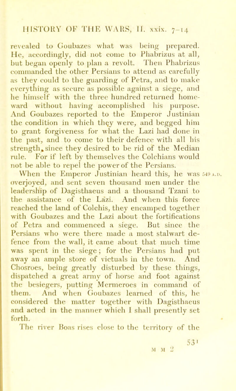 revealed to Goubazes what was being prepared. He, accordingly, did not eonie to Phabrizus at all, but began openly to plan a revolt. Then Phabrizus commanded the other Persians to attend as carefully as they could to the guarding of Petra, and to make everything as secure as possible against- a siege, and lie himself with the three hundred returned home- ward without having accomplished his purpose. And Goubazes reported to the Emperor Justinian the condition in which they were, and begged him to grant forgiveness for what the Lazi had done in the past, and to come to their defence with all his strength, since they desired to be rid of the Median rule. For if left by themselves the Colchians would not be able to repel the power of the Persians. When the Emperor Justinian heard this, he was 549a.b overjoyed, and sent seven thousand men under the leadership of Dagisthaeus and a thousand Tzani to the assistance of the La'zi. And when this force reached the land of Colchis, they encamped together with Goubazes and the Lazi about the fortifications of Petra and commenced a siege. But since the Persians who were there made a most stalwart de- fence from the wall, it came about that much time was spent in the siege; for the Persians had put away an ample store of victuals in the town. And Chosroes, being greatly disturbed by these things, dispatched a great army of horse and foot against the besiegers, putting Mcrmeroes in command of them. And when Goubazes learned of this, he considered the matter together with Dagisthaeus iiid acted in the manner which I shall presently set forth. The river Boas rises close lo the territory of the 53'