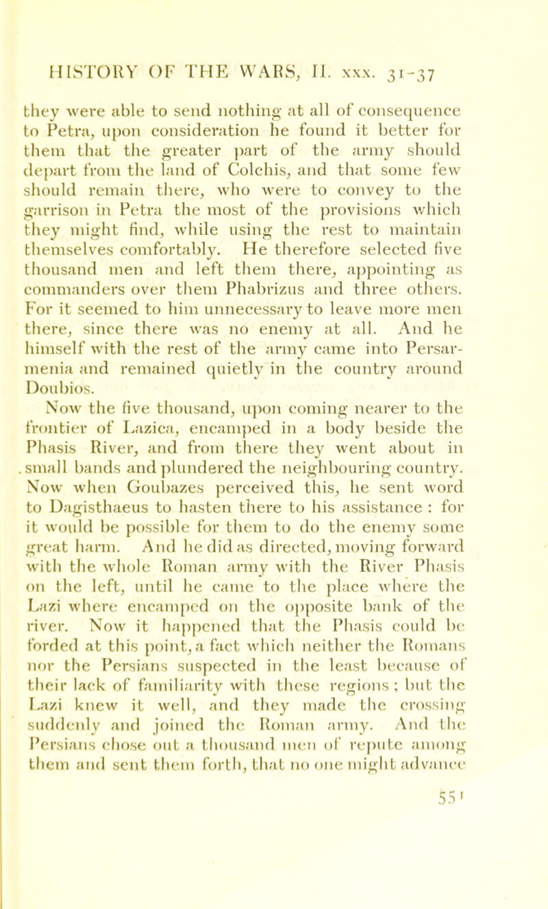 bhey were able to send nothing at all of consequence to Petra, upon consideration he found it better for them that the greater part of the army should depart from the land of Colchis, and that some few should remain there, who were to convey to the garrison in Petra the most of the provisions which they might find, while using the rest to maintain themselves comfortably. He therefore selected five thousand men and left them there, appointing as commanders over them Phabrizus and three others. For it seemed to him unnecessary to leave more men there, since there was no enemy at all. And he himself with the rest of the army came into Persar- menia and remained quietly in the country around Doubios. Now the five thousand, upon coming nearer to the frontier of Lazica, encamped in a body beside the Phasis River, and from there they went about in small bands and plundered the neighbouring country. Now when Goubazes perceived this, he sent word to Dagisthaeus to hasten there to his assistance : for it would be possible for them to do the enemy some great harm. And he did as directed, moving forward with the whole Roman army with the River Phasis on the left, until he came to the place where the Lazi where encamped 011 the opposite bank of the river. Now it happened that the Phasis could be forded at this point,a fact which neither the Romans nor the Persians suspected 111 the least because of their lack of familiarity with these regions ; but the I.azi knew it well, and they made the crossing suddenly and joined bhe Roman army. And the Persians chose ou1 a thousand men of repute among them and sent them forth, that no one might advance 55'