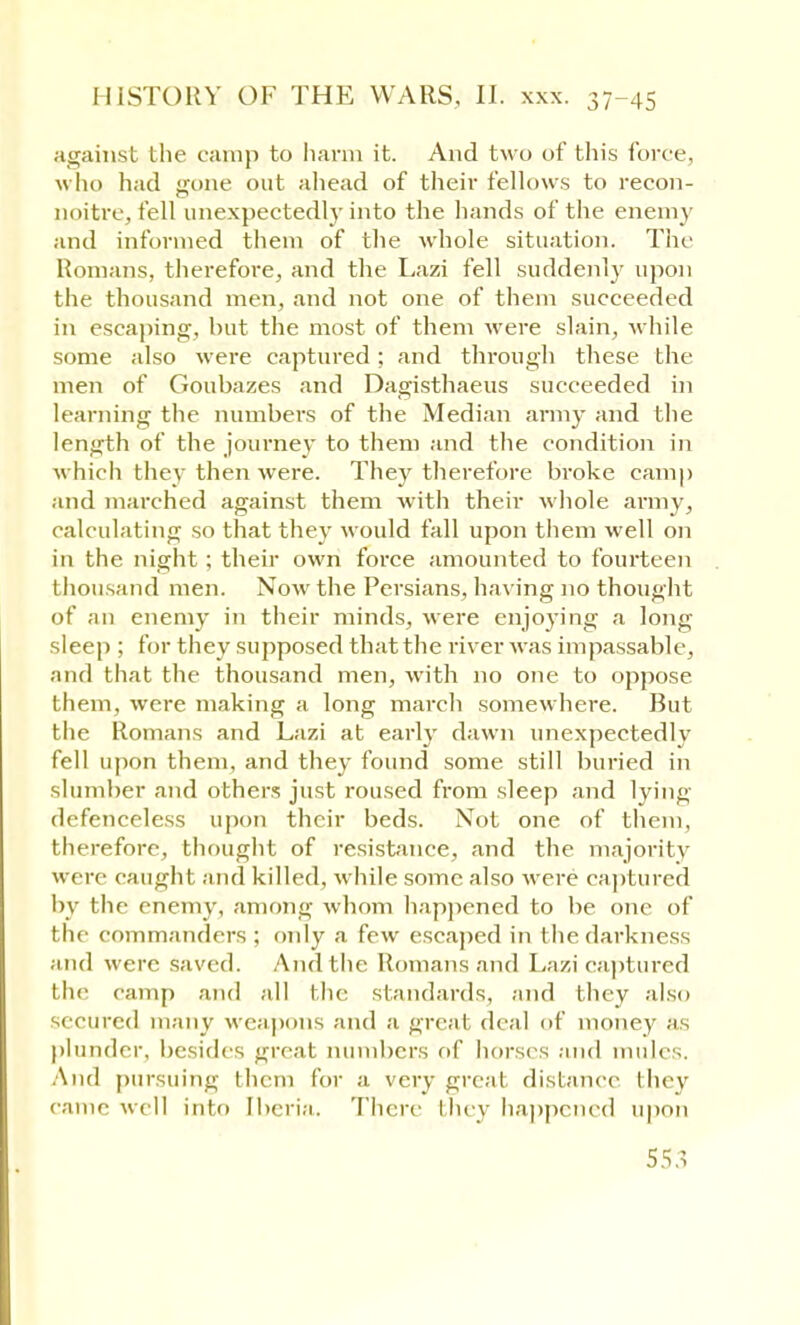 against the camp to harm it. And two of this force, who had gone out ahead of their fellows to recon- noitre, fell unexpectedly into the hands of the enemy and informed them of the whole situation. The Romans, therefore, and the Lazi fell suddenly upon the thousand men, and not one of them succeeded in escaping, hut the most of them were slain, while some also were captured: and through these the men of Gouhazes and Dagisthaeus succeeded in learning the numhers of the Median army and the length of the journey to them and the condition in which they then were. They therefore broke camp and marched against them with their whole army, calculating so that they would fall upon them well on in the night ; their own force amounted to fourteen thousand men. Now the Persians, having no thought of an enemy in their minds, were enjoying a long sleep ; for they supposed that the river was impassable, and that the thousand men, with no one to oppose them, were making a long march somewhere. But the Romans and Lazi at early dawn unexpectedly fell upon them, and they found some still buried in slumber and others just roused from sleep and lying defenceless upon their beds. Not one of them, therefore, thought of resistance, and the majority were caught and killed, while some also were captured by the enemy, among whom happened to be one of the commanders ; only a few escaped in the darkness and were saved. Andtlie Romans and Lazi captured the camp and all the standards, and they also secured many weapons and a great deal of money as plunder, besides great numbers of horses and mules. And pursuing them for a very great distance they came well into Iberia. There they happened upon