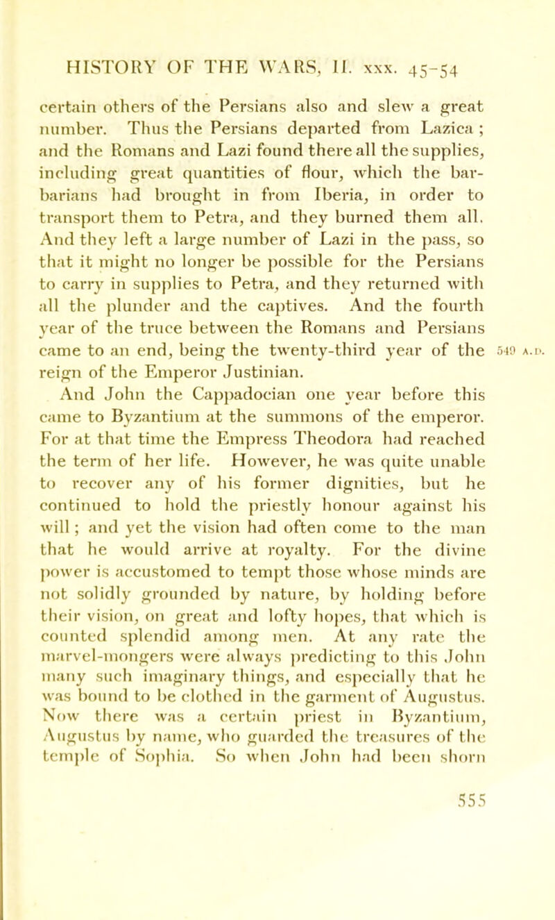 certain others of the Persians also and slew a great number. Thus the Persians departed from Lazica ; and the Romans and Lazi found there all the supplies, including great quantities of flour, which the bar- barians had brought in from Iberia, in order to transport them to Petra, and they burned them all. And they left a large number of Lazi in the pass, so that it might no longer be possible for the Persians to cany in supplies to Petra, and they returned with all the plunder and the captives. And the fourth year of the truce between the Romans and Persians came to an end, being the twenty-third year of the 549 a.d. reign of the Emperor Justinian. And John the Cappadocian one year before this came to Byzantium at the summons of the emperor. For at that time the Empress Theodora had reached the term of her life. However, he was quite unable to recover any of his former dignities, but he continued to hold the priestly honour against his will; and yet the vision had often come to the man that he would arrive at royalty. For the divine power is accustomed to tempt those whose minds are not solidly grounded by nature, by holding before their vision, on great and lofty hopes, that which is counted splendid among men. At any rate the marvel-mongers were always predicting to this John many such imaginary things, and especially that he was bound to be clothed in the garment of Augustus. Now there was a certain priest in Byzantium, Augustus by name, who guarded the treasures of the temple of Sophia. So when John had been shorn