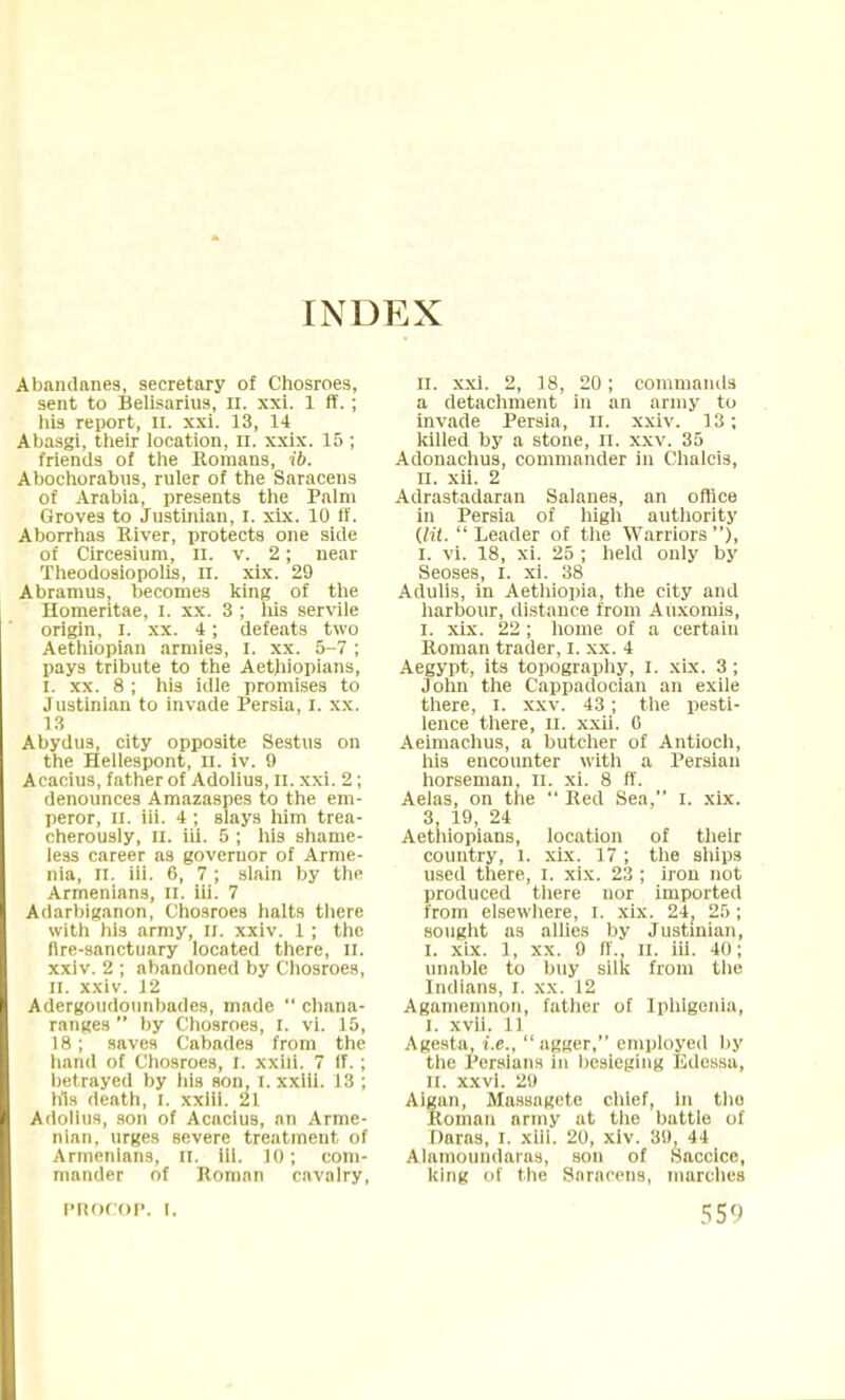 INDEX Abandanes, secretary of Chosroes, sent to Belisarius, n. xxi. 1 ff.; his report, n. xxi. 13, 14 Abasgi, their location, n. xxix. 15 ; friends of the Romans, ib. Abochorabus, ruler of the Saracens of Arabia, presents the Palm Groves to Justinian, I. xix. 10 ff. Aborrhas River, protects one side of Circesium, n. v. 2; near Theodosiopolis, it. xix. 29 Abramus, becomes king of the Homeritae, I. xx. 3 ; his servile origin, I. xx. 4; defeats two Aethiopian armies, I. xx. 5-7 ; pays tribute to the Aethiopians, I. xx. 8 ; his idle promises to Justinian to invade Persia, I. xx. 13 Abydus, city opposite Sestus on the Hellespont, n. iv. 9 Acacius, father of Adolius, n. xxi. 2; denounces Amazaspes to the em- peror, II. iii. 4 ; slays him trea- cherously, II. iii. 5 ; his shame- less career as governor of Arme- nia, n. iii. 6, 7 ; slain by the Armenians, n. iii. 7 Adarbiganon, Chosroes halts there with his army, II. xxiv. 1 ; the fire-sanctuary located there, II. xxiv. 2 ; abandoned by Chosroes, II. xxiv. 12 Adergoudounbades, made  chana- ranges  by Chosroes, I. vi. 15, 18 ; saves Cabades from the hand of Chosroes, I. xxiii. 7 If. ; betrayed by his son, I. xxiii. 13 ; his death, I. xxiii. 21 Adolius, son of Acacius, nn Arme- nian, urges severe treatment of Armenians, II. HI. 10; com- mander of Roman cavalry, II. xxi. 2, 18, 20; commands a detachment in an army to invade Persia, n. xxiv. 13; killed by a stone, n. xxv. 35 Adonachus, commander in Chalcis, n. xii. 2 Adrastadaran Salanes, an office in Persia of high authority (HI.  Leader of the Warriors ), I. vi. 18, xi. 25 ; held only by Seoses, I. xi. 38 Adulis, in Aethiopia, the city and harbour, distance from Auxomis, I. xix. 22; home of a certain Roman trader, I. xx. 4 Aegypt, its topography, I. xix. 3; John the Cappadocian an exile there, I. xxv. 43; the pesti- lence there, n. xxii. 0 Aeimachus, a butcher of Antioch, his encounter with a Persian horseman, II. xi. 8 ff. Aelas, on the Red Sea, I. xix. 3, 19, 24 Aethiopians, location of their country, l. xix. 17 ; the ships used there, I. xix. 23 ; iron not produced there nor imported from elsewhere, I. xix. 24; 25; sought as allies by Justinian, i. xix. 1, xx. 9 ff.. II. iii. 40; unable to buy silk from the Indians, I. xx. 12 Agamemnon, father of Iphigenia, I. xvii. 11 Agesta, i.e., agger, employed by the Persians in besieging Edessa, i[. xxvi. 29 Aigan, Massagcte chief, In the Roman army at the battle of Daras, i. xiil, 20, xiv. 39, 44 Alainotindaras, son of Saccice, king of the Saracens, marches