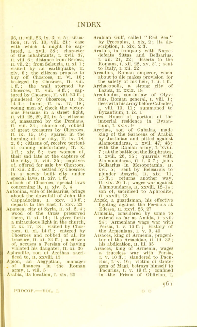 30, it. viii. 23, be. 3, x. 5 ; situa- tion, Hi vi. 10, viii. 21 ; ease with which it might be cap- tured, I. xvii. 38; character ui the inhabitants, i. xvii. :!?, II. viii. 6 ; distance from Beroea, CI. vii. 2 ; from Seleucia, n. xi. 1 ; visited by an earthquake, n. xiv. (i; the citizens propose to buy ott Chosroes, n. vi. 16; besieged by Chosroes, n. viii. I If.; the wall stormed by Chosroes, H. viii. 8 ff.; cap- tured by Chosroes, n. viii. 20 ff. ; plundered by Chosroes, n. ix. 14 If.; burnt, n. ix. 17, 18 ; young men of, check the victor- ious Persians in a street tight, ii. viii. 28, 29, 32, ix. 5 ; citizens of, massacred by the Persians, II. viii. 34; church of, robbed of great treasures by Chosroes, II. ix. 15, 16; spared in the burning of the city, n. ix. 18, x. 6 ; citizens of, receive portent of coming misfortunes, n. x. 1 rT.; xiv. 5 ; two women of, their sad fate at the capture or the city, n. viii. 35 ; captives of, offered for sale by Chosroes, 11. xiii. 2 If. : settled by Chosroes in a newly built city under special laws, n. xiv. 1 ff. Antioch of Chosroes, special laws concerning it, n. xiv. 3, 4 Antonina, wife of Belisarius, brings about the downfall of John the i ippadocian, I. xxv. 13 ff. ; departs to the East, I. xxv. 23 Apamea, city of Syria, DC. xi. 2, 4 ; wood of the Cross preserved there, II. xi. 14; it gives forth a miraculous light in the church, II. xi. 17, 18 ; visited by Chos- roes, q. xi. 14 if.; entered by Chosroes and robbed of all its treasure, II. xi. 24 If. ; a citizen of, accuses a Persian of having violated his daughter. It. xi. 30 Aphrodite, son of Arethas sacri- ficed to, ii. xxviii. 13 Apion, an Aegyptian, manager , of finances in the Homau army, 1. viii. 5 Arabia, its location, I. xlx. 20 PHOCOP. VOL. I. Arabian Gulf, called Red Sea by Procopius, I. xix. 2 ; its de- scription, l. xix. 2 ff. Aratius, in company with Narses defeats Sittas and Belisarius, i. xii. 21, 22; deserts to the Romans, I. xii. 22, xv. 31 ; sent to Italy, I. xii. 22 Arcadius, Roman emperor, when about to die makes provision for the safety of his heir, I. ii. 1 If. Archaeopolis, a strong city of Lazica, n. xxix. 18 Areobindus, son-in-law of Olyv- rius, Roman general, I. viii. 1 ; flees with his army before Cabades, i, viii. 10, 11 ; summoned to Byzantium, I. ix. 1 Ares, House of, portion of the imperial residence in Byzan- tium, i. xxiv. 9 Arethas, son of Gabalas, made king of the Saracens of Arabia by Justinian and pitted against Alamoundaras, I. xvii. 47, 48; with the Roman army, I. xviii. 7 ; at the battle on the Euphrates, i. xviii. 26, 35 ; quarrels with Alamoundaras, n. i. 3-7 ; joins Belisarius in Mesopotamia, II. xvi. 5; sent by Belisarius to plunder Assyria, n. xix. 1L, 15 ff. ; returns another way, II. xix. 20 ff.; wages war against Alamoundaras, n. xxviii. 12-14 ; son of, sacrificed to Aphrodite, ii. xxviii. 13 Argek, a guardsman, his effective fighting against the Persians at Edessa, n. xxvi. 26, 27 Armenia, considered by some to extend as far as Amida, I. xvii. 24 ; Armenians wage war with Persia, I. v. 10 ff. ; History of the Armenians, I. v. 9, 10 Arsaccs, king of Armenia, progeni- tor of the Arsacidae, d. 111. 32 ; his abdication, II. ill. 35 Arsaces, king of Armenia, wages a truceless war with Persia, [. v. 10 ff. ; slandered to Paou- rius, i. v. 10 ; victim of strate- gem of Magi, betrays himself to Pacurius, I, v. 19 If.; confined in the Prison of Oblivion, I. (i 11