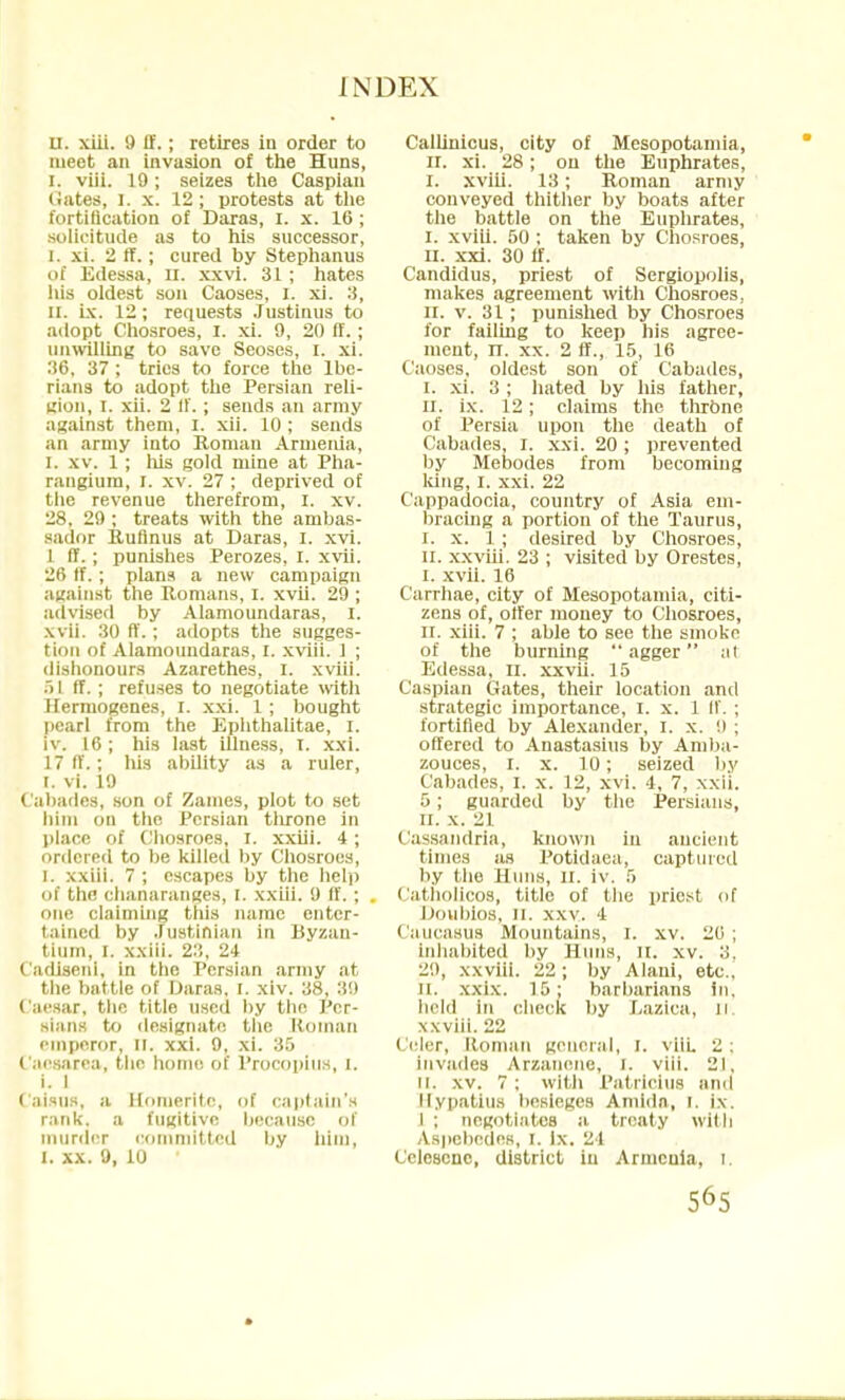 U. xiii. 9 ft'.; retires in order to meet an invasion of the Huns, i. viii. 19; seizes the Caspian (iates, I. x. 12 ; protests at the fortification of Daras, I. x. 16 ; solicitude as to his successor, I. xi. 2 ff.; cured by Stephanus of Edessa, n. xxvi. 31 ; hates his oldest son Caoses, I. xi. :i, II. ix. 12; requests Justinus to adopt Chosroes, I. xi. 9, 20 ff.; unwilling to save Seoses, I. xi. 36, 37 ; tries to force the Ibe- rians to adopt the Persian reli- gion, I. xii. 2 ff. ; sends an army against them, I. xii. 10 ; sends an army into Roman Armenia, I. xv. 1 ; his gold mine at Pha- rangiura, I. xv. 27 ; deprived of the revenue therefrom, I. xv. 28. 29 ; treats with the ambas- sador Ruflnus at Daras, I. xvi. 1 ff. ; punishes Perozes, I. xvii. 26 tf.; plans a new campaign against the Romans, I. xvii. 29 ; advised by Alamoundaras, i. xvii. 30 ff. ; adopts the sugges- tion of Alamoundaras, I. xviii. 1 ; dishonours Azarethes, I. xviii. .> I ff. ; refuses to negotiate with Hermogenes, I. xxi. 1; bought pearl from the Ephthalitae, r. iv. 16; his last illness, r. xxi. 17 ff.; his ability as a ruler, i. vi. 19 Cabades, son of Zames, plot to set him on the Persian throne in place of Chosroes, I. xxiii. 4 ; ordered to be killed by Chosroes, I. xxiii. 7 ; escapes by the help of tin; chanaranges, r. xxiii. 9 ff.; one claiming this name enter- tained by Justinian in Byzan- tium, I. xxiii. 23, 24 Cadiseni, in the Persian army at the battle of Daras, t. xiv. 38, 38 I aesar, the title used by the Per- sians to designate the Roman emperor, II. xxi. 9, xi. 35 Caesarea, the home of Procopius, i. i. 1 Caisus, a Honierife, of captain's rank, a fugitive because of murder committed by him, I. xx. 9, 10 Callinicus, city of Mesopotamia, II. xi. 28; on the Euphrates, I. xviii. 13; Roman army conveyed thither by boats after the battle on the Euplirates, I. xviii. 50 ; taken by Chosroes, II. xxi. 30 if. Candidus, priest of Sergiopolis, makes agreement with Chosroes, n. v. 31 ; punished by Chosroes for failing to keep his agree- ment, n. xx. 2 ff., 15, 16 Caoses, oldest son of Cabadcs, I. xi. 3 ; hated by his father, II. ix. 12; claims the throne of Persia upon the death of Cabades, I. xxi. 20; prevented by Mebodes from becoming king, I. xxi. 22 Cappadocia, country of Asia em- bracing a portion of the Taurus, I. x. 1; desired by Chosroes, n. xx viii. 23 ; visited by Orestes, I. xvii. 16 Carrhae, city of Mesopotamia, citi- zens of, offer money to Chosroes, II. xiii. 7 ; able to see the smoke of the burning agger al Edessa, II. xxvii. 15 Caspian Gates, their location and strategic importance, I. x. 1 ff. ; fortified by Alexander, I. x. !> ; offered to Anastasius by Amba- zouces, i. x. 10; seized by Cabades, I. x. 12, xvi. 4, 7, xxii. 5 ; guarded by the Persians, II. x. 21 Cassandria, known in ancient times as Potidaea, captured by the Huns, II. iv. 5 Catholicos, title of the priest of Doubios, ii. xxv. 4 Caucasus Mountains, I. xv. 20 ; inhabited by Huns, n. xv. 3, 29, xxviii. 22; by Alani, etc., n. xxix. 15; barbarians in, held in check by Lazica, n. xxviii. 22 Celer, Roman general, i. viii. 2: invades Arzanene, i. viii. 21, ii. xv. 7 ; with Patrlcius and llypatius besieges Ainidn, I. ix. I ; negotiates a treaty with Aspebedes, I. ix. 24 Celescnc, district iu Armenia, i.