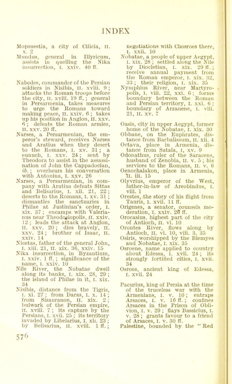 Mnpsuestia, a. eitv of Cilicla, II. x. 2 Mundus, general iti Illyricum, assists in guelling the Nika insurrection, I. xxiv. 40 fT. Nabedes, commander of the Persian .soldiers in Nisibis, U. xviii. 9 ; attacks the Roman troops before the city, n. xviii. 19 ff.; general in Persarmenia, takes measures to urge the Romans toward making peace, n. xxiv. 6 ; takes up his position in Anglon, II. xxv. 6 ; defeats the Roman armies, II. xxv. 20 ff. Narses, a Persarmeuian, the em- peror's steward, receives Narses and Aratius when they desert to the Romans, I. xv. 31 ; a eunuch, I. xxv. 24; sent by Theodora to assist in the assassi- nation of John the Cappadocian, ib.; overhears his conversation with Antonina, I. xxv. 26 Narses, a Persarmenian, in com- pany with Aratius defeats Sittas and Belisarius, I. xii. 21, 22; deserts to the Romans, I. xv. 31 ; dismantles the sanctuaries in Philae at Justinian's order, I. xix. 37 ; encamps with Valeria- mis near Theodosiopolis, n. xxiv. 12 ; leads the attack at Auglon, II. xxv. 20; dies bravely, n. xxv. 24; brother of Isaac, n. xxiv. 14 Nicetas, father of the general John, I. xiii. 21, n. xix. 36, xxiv. 15 Nika insurrection, in Byzantium, I. xxiv. 1 ff. ; significance of the name, I. xxiv. 10 Nile River, the Nobatae dwell along its banks, I. xix. 28, 29 ; the island of Philae in it, I. xix. 34 Nisibis, distance from the Tigris, i. xi. 27 ; from Daras, I. x. 14 ; from Sisauranon, II. xix. 2; bulwark of the Persian empire, ii. xviii. 7 ; its capture by the Persians, I. xvii. 25 ; its territory Invaded by Libelarius, I. xii. 23 ; by Belisarius, n. xviii. 1 tf.; 57<> negotiations with Chosroes there, I. xxii. 10 Nobatae, a people of upper Aegypt, I. xix. 28 ; settled along the Nile by Diocletian, I. xix. 29 ff.; receive annual payment from the Roman emperor, I. xix. 32, 33 ; their religion, I. xix. 35 Nymphius River, near Martyro- polis, i. viii. 22, xxi. 6 ; forms boundary between the Roman and Persian territory, I. xxi. 6 ; boundary of Arzauene, I. viii. 21, II. xv. 7 Oasis, city in upper Aegypt, former home of the Nobatae, I. xix. 30 Obbane, on the Euphrates, dis- tance from Barbalissum, n. xii. 4 Octava, place in Armenia, dis- tance from Satala, I, xv. 9 Odonathus, ruler of the Saracens, husband of Zenobia, u. v. 5 ; his services to the Romans, n. v. 6 Oenochalakon, place in Armenia, II. iii. 15 Olyvrius, emperor of the West, father-in-law of Areobindus, I. viii. 1 Orestes, the story of his flight from Tauris, 1. xvii. 11 ff. Origenes, a senator, counsels mo- deration, I. xxiv. 26 ff. Orocasius. highest part of the city of Antioch, n. vi. 10 Orontes River, flows along by Antioch, n. vi. 10, viii. 3. 35 Osiris, worshipped by the Blemyes and Nobatae, I. xix. 35 Osroene, name applied to country about Edessa, l. xvii. 24; its strongly fortified cities, I. xvii. 34 Osroes, ancient king of Edessa. I. xvii. 24 Pacurius, king of Persia at the time of the truceless war with the Armenians, I. v. 10; entraps Arsaces, I. v. 16 ff. ; confines Arsaces in the Prison of Obli- vion, I. v. 29 ; flays Bassicius, I. v. 28 ; grants favour to a friend of Arsaces, I. v. 30 ff. Palestine, bounded by the  Red