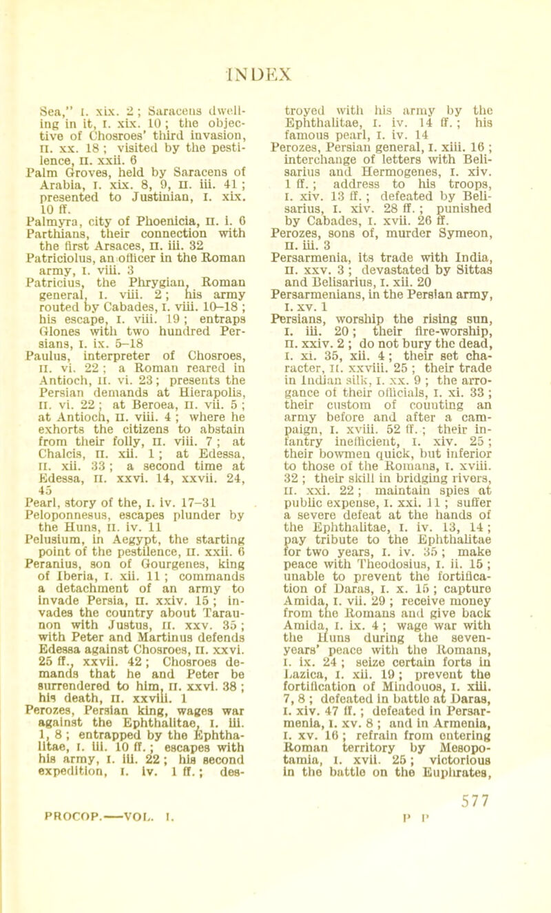 Sea, [. xix. 2; Saracens dwell- ing in it, I. xix. 10 ; the objec- tive of Chosroes' third invasion, II. xx. 18 ; visited by the pesti- lence, n. xxii. 6 Palm Groves, held by Saracens of Arabia, I. xix. 8, 9, H. iii. 41 ; presented to Justinian, I. xix. 10 ff. Palmyra, city of Phoenicia, n. 1. 6 Parthians, their connection with the tirst Arsaces, n. iii. 32 Patriciolus, an officer in the Roman army, I. viii. 3 Patricius, the Phrygian. Roman general, l. viii. 2; his army routed by Cabades, I. viii. 10-18 ; his escape, I. viii. 19 ; entraps Glones with two hundred Per- sians, I. ix. 5-18 Paulus, interpreter of Chosroes, ii. vi. 22 ; a Roman reared in Antioch, n. vi. 23; presents the Persian demands at Hierapolis, II. vi. 22 ; at Beroea, n. vii. 5 ; at Antioch, II. viii. 4 ; where he exhorts the citizens to abstain from their folly, n. viii. 7 ; at Chalcis, n. xii. 1; at Edessa, ii. xii. 33; a second time at Edessa, n. xxvi. 14, xxvii. 24, 45 Pearl, story of the, I. iv. 17-31 Peloponnesus, escapes plunder by the Huns, II. iv. 11 Pelusium, in Aegypt, the starting point of the pestilence, u. xxii. 6 Peranius, son of Gourgenes, king of Iberia, I. xii. 11 ; commands a detachment of an army to invade Persia, n. xxiv. 15 ; in- vades the country about Tarau- non with Justus, U. xxv. 35; with Peter and Martinus defends Edessa against Chosroes, II. xxvi. 25 ff.. xxvii. 42 ; Chosroes de- mands that he and Peter be surrendered to him, n. xxvi. 38 ; his death, n. xxvili. 1 Perozes, Persian king, wages war against the Ephthalitae, I. 111. 1,8 ; entrapped by the Ephtha- litae, i. hi. 10 ff.; escapes with his army, I. 111. 22 ; his second expedition, I. Iv. 1 ff.; des- troyed with his army by the Ephthalitae, I. iv. 14 ff. ; his famous pearl, I. iv. 14 Perozes, Persian general, I. xiii. 16 ; interchange of letters with Beli- sarius and Hermogenes, I. xiv. 1 ff. ; address to his troops, I. xiv. 13 ff.; defeated by Beli- sarius, I. xiv. 28 ff. ; punished by Cabades, I. xvii. 26 ff. Perozes, sons of, murder Symeon, n. iii. 3 Persarmenia, its trade with India, n. xxv. 3 ; devastated by Sittas and Belisarius, I. xii. 20 Persarmenians, in the Persian army, I. xv. 1 Persians, worship the rising sun, I. iii. 20; their fire-worship, n. xxiv. 2 ; do not bury the dead, I. xi. 35, xii. 4 ; their set cha- racter, II. xxviii. 25 ; their trade in Indian silk, I. xx. 9 ; the arro- gance of their officials, I. xi. 33 ; their custom of couuting an army before and after a cam- paign, I. xviii. 52 ff. ; their in- fantry inefficient, I. xiv. 25; their bowmen quick, but inferior to those of the Romans, I. xviii. 32 ; their skill in bridging rivers, ii. xxi. 22 ; maintain spies at public expense, I. xxi. 11 ; suffer a severe defeat at the hands of the Ephthalitae, I. iv. 13, 14; pay tribute to the Ephthalitae for two years, I. iv. 35 ; make peace with Theodosius, I. ii. 15 ; unable to prevent the fortifica- tion of Daras, I. x. 15 ; capture Amida. I. vii. 29 ; receive money from the Romans and give back Amida, I. ix. 4 ; wage war with the Huns during the seven- years' peace with the Romans, i. ix. 24 ; seize certain forts in Jjazica, I. xii. 19 ; prevent the fortillcation of Mindouos. I. xiii. 7, 8 ; defeated in battle at Daras, I. xiv. 47 ff.; defeated in Persar- menia, I. xv. 8 ; and in Armenia, I. xv. 16 ; refrain from entering Roman territory by Mesopo- tamia, i. xvii. 25; victorious in the battle on the Euphrates, PROCOP. VOI-. I. 577 p i'