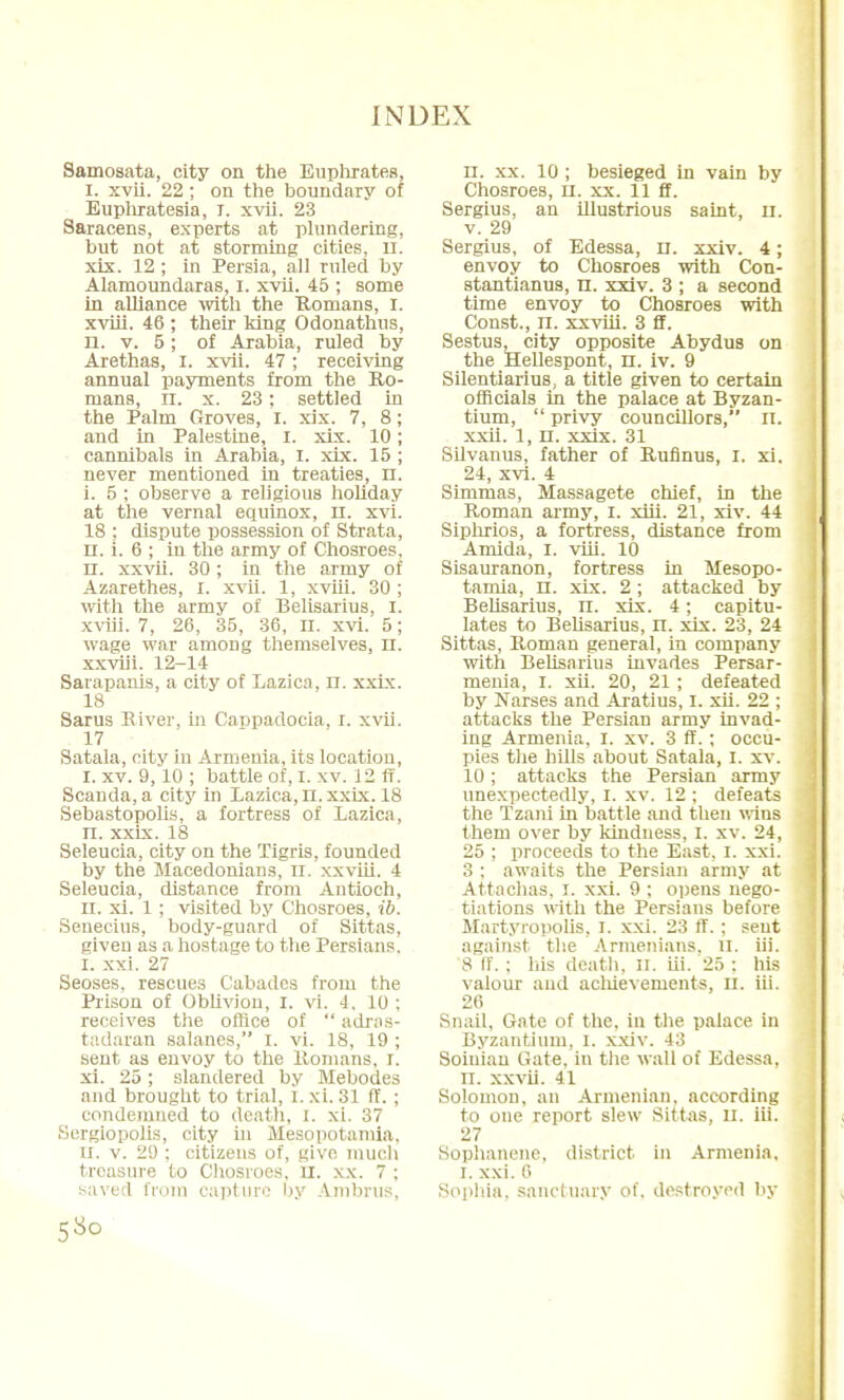 Samosata, city on the Euphrates, I. xvii. 22 ; on the boundary of Euphratesia, I. xvii. 23 Saracens, experts at plundering, but not at storming cities, ll. xix. 12 ; in Persia, all ruled by Alamoundaras, I. xvii. 45 ; some in alliance with the Romans, I. xviii. 46 ; their king Odonathus, n. v. 5 ; of Arabia, ruled by Arethas, I. xvii. 47 ; receiving annual payments from the Ro- mans, II. x. 23; settled in the Palm Groves, I. xix. 7, 8; and in Palestine, I. xix. 10; cannibals in Arabia, I. xix. 15 ; never mentioned in treaties, n. i. 5 ; observe a religious holiday at the vernal equinox, n. xvi. 18 : dispute possession of Strata, n. i. 6 ; in the army of Chosroes. n. xxvii. 30; in the army of Azarethes, I. xvii. 1, xviii. 30 ; with the army of Belisarius, I. xviii. 7, 26, 35, 36, n. xvi. 5; wage war among themselves, n. xxviii. 12-14 Sarapanis, a city of Lazica, n. xxix. 18 Sarus River, in Cappadocia, I. xvii. 17 Satala, city in Armenia, its location, I. xv. 9,10 ; battle of, I. xv. 12 ff. Scanda,a city in Lazica,n. xxix. 18 Sebastopolis, a fortress of Lazica, n. xxix. 18 Seleucia, city on the Tigris, founded by the Macedonians, n. xxviii. 4 Seleucia, distance from Antioch, u. xi. 1 ; visited by Chosroes, ib. Senecius, body-guard of Sittas, given as a hostage to the Persians. I. xxi. 27 Seoses, rescues Cabades from the Prison of Oblivion, I. vi. 4, 10 : receives the office of  adras- tadaran salaries, I. vi. 18, 19 ; sent as envoy to the Romans. I. xi. 25; slandered by Mebodes and brought to trial, l. xi. 31 IT. ; condemned to death, I. xi. 37 Sergiopolis, city in Mesopotamia, II. v. 2!) ; citizens of, giye much treasure to Chosroes. II. xx. 7 ; saved from capture by Ambrus, 5 So n. xx. 10 ; besieged in vain by Chosroes, n. xx. 11 ff. Sergius, an illustrious saint, II. v. 29 Sergius, of Edessa, n. xxiv. 4; envoy to Chosroes with Con- stantianus, n. xxiv. 3 ; a second time envoy to Chosroes with Const., n. xxviii. 3 ff. Sestus, city opposite Abydus on the Hellespont, n. iv. 9 Silentiarius, a title given to certain officials in the palace at Byzan- tium,  privy councillors, n. xxii. 1, n. xxix. 31 Silvanus, father of Rufinus, I. xi. 24, xvi. 4 Simmas, Massagete chief, in the Roman army, I. xiii. 21, xiv. 44 Siphrios, a fortress, distance from Amida, I. viii. 10 Sisauranon, fortress in Mesopo- tamia, n. xix. 2 ; attacked by Belisarius, n. xix. 4; capitu- lates to Belisarius, n. xix. 23, 24 Sittas, Roman general, in company with Belisarius invades Persar- menia, I. xii. 20, 21 ; defeated by Narses and Aratius, I. xii. 22 ; attacks the Persian army invad- ing Armenia, I. xv. 3 ff.; occu- pies the hills about Satala, I. xv. 10 ; attacks the Persian army unexpectedly, I. xv. 12 ; defeats the Tzani in battle and then wins them over by kindness, I. xv. 24, 25 ; proceeds to the East, I. xxi. 3 ; awaits the Persian army at Attachas, I. xxi. 9 ; opens nego- tiations with the Persians before Martyropolis, I. xxi. 23 ff. ; sent against the Armenians, n. iii. 8 IT.; liis death, n. iii. 25 ; his valour and acluevements, u. iii. 26 Snail, Gate of the. in the palace in Byzantium, I. xxiv. 43 Soiniau Gate, in the wall of Edessa, II. xxvii. 41 Solomon, an Armenian, according to one report slew Sittas, ll. iii. 27 Sophanene, district in Armenia, I. xxi. 6 Sophia, sanctuary of. destroyed by