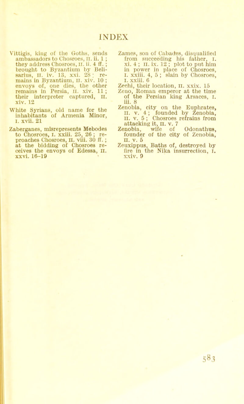 Vittigis, king of tlie (.iotlis. sends ambassadors to Chosroes, n. ii. 1 ; they address Chosroes, Ct, ii. 4 IF. ; brought to Byzantium by Beli- sarius, D. iv. 13, xxi. 28; re- mains in Byzantium, n. xiv. 10 ; envoys of, one dies, the other remains in Persia, n. xiv. 11; their interpreter captured, n. xiv. 12 White Syrians, old name for the inhabitants of Armenia Minor, I. xvii. 21 Zaberganes, misrepresents Mebodes to Chosroes, I. xxiii. 25, 26 ; re- proaches Chosroes, n. viii. 30 ff.; at the bidding of Chosroes re- ceives the envoys of Edessa, n. xxvi. 16-19 Zames, son of Cabades, disqualified from succeeding his father, r. xi. 4 ; n. ix. 12 ; plot to put him in power in place of Chosroes, I. xxiii. 4, 5 ; slain by Chosroes, I. xxiii. 6 Zechi, their location, n. xxix. 15 Zeuo, Roman emperor at the time of the Persian king Arsaces, I. iii. 8 Zenobia, city on the Euphrates, II. v. 4; founded by Zenobia, II. v. 5 ; Chosroes refrains from attacking it, n. v. 7 Zenobia, wife of Odonathus, founder of the city of Zenobia, n. v. 5 Zeuxippus, Baths of, destroyed by Are in the Nika insurrection, I. xxiv. 9