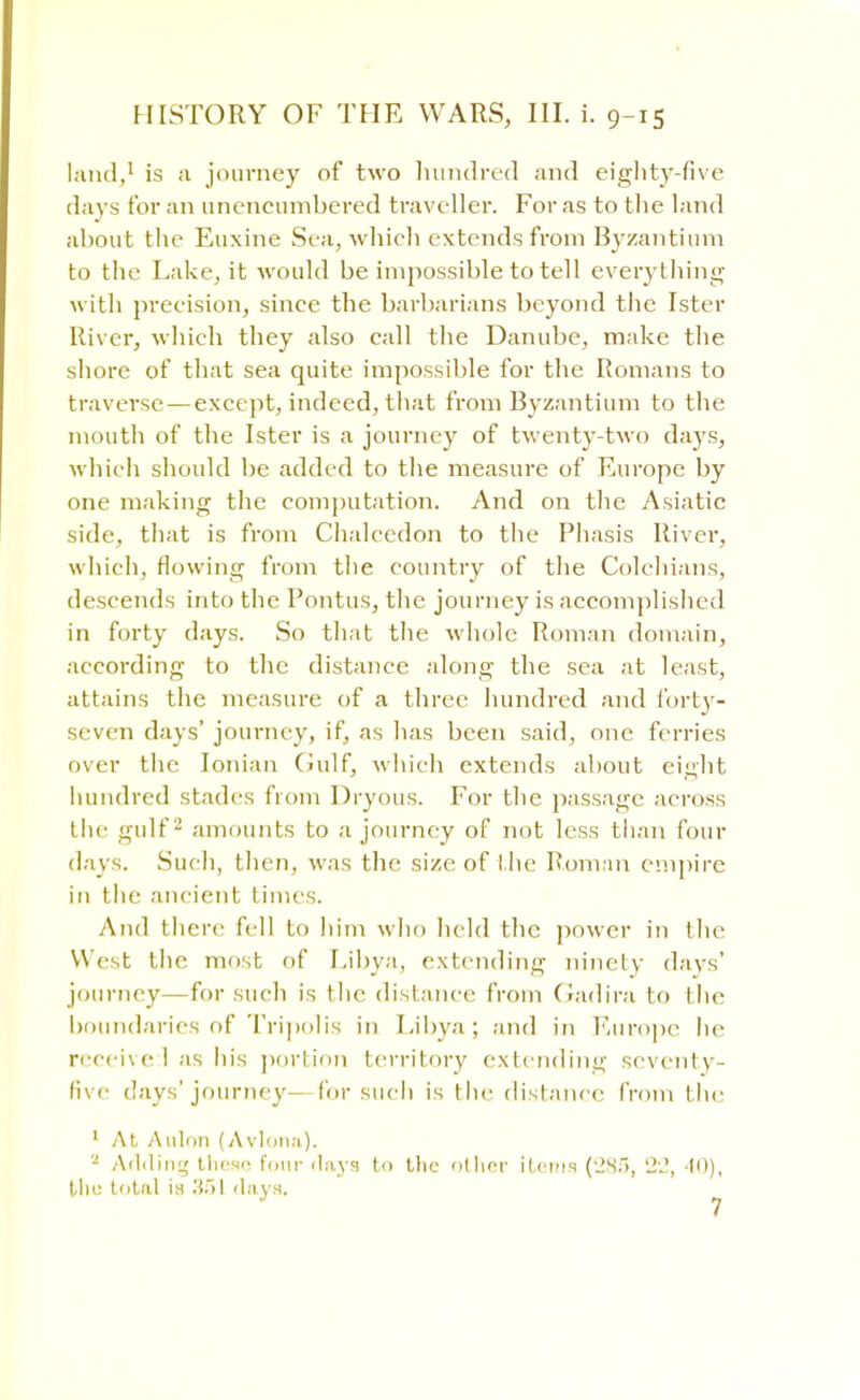 land,1 is a journey of two hundred and eighty-five days for an unencumbered traveller. For as to the land about the Euxine Sea, which extends from Byzantium to the Lake, it would be impossible to tell everything with precision, since the barbarians beyond the Ister River, which they also call the Danube, make the shore of that sea quite impossible for the Romans to traverse — except, indeed, that from Byzantium to the mouth of the Ister is a journey of twenty-two days, which should be added to the measure of Europe by one making the computation. And on the Asiatic side, that is from Chalcedon to the Phasis River, which, flowing from the country of the Colchians, descends into the Pontus, the journey is accomplished in forty days. So that the whole Roman domain, according to the distance along the sea at least, attains the measure of a three hundred and forty- seven days' journey, if, as lias been said, one ferries over the Ionian Gulf, which extends about eight hundred stades from Dryous. For the passage across the gulf2 amounts to a journey of not less than four days. Such, then, was the size of the Roman empire in the ancient times. And there fell to him who held the power in the West the most of Libya, extending ninety days' journey—for such is the distance from Gadira to the boundaries of Tripolis in Libya; and in Europe he receive:! as his portion territory extending seventy- five days'journey—for such is the distance from the 1 At Anion (Avlona). a Adding these four days to the other items (285, 22, '10), the total in 351 days.