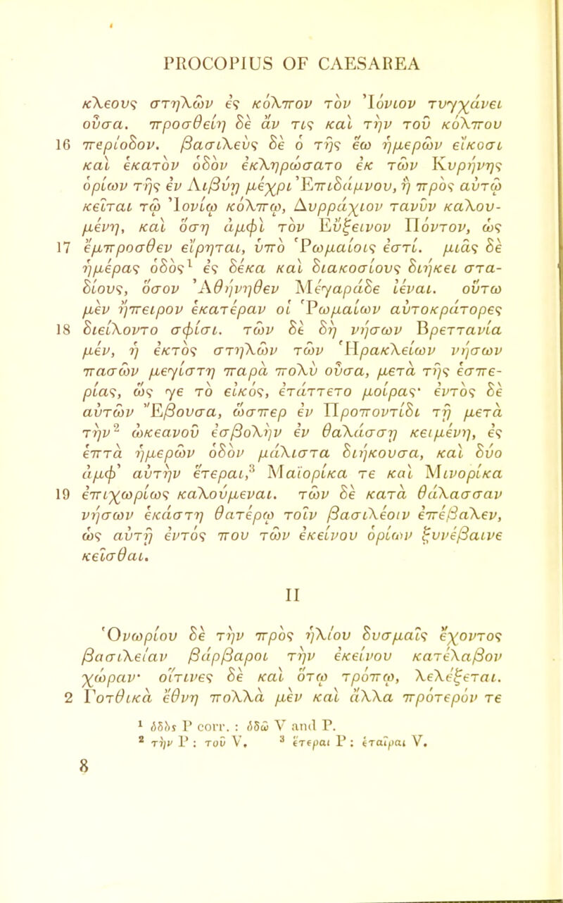 KXeov; aTrfXwv e? koXttov tov 'loviov rvy-fcdvei ovaa. irpoaOeiri Be dv T49 Kal tijv tov koXttov 16 ireploBov. {3aatXev<; Be 6 t?j? eco rjp,epcbv e*iKoai /cat e/carbv 6Bbv eKXrjpooaaTO etc twv ¥Lvp/]vr)<? bplcov T/79 ev Aifivr) p-ey^pi 'EiriSdpvov, rj irpo<; avTW fceiTat tw 'Iovlw koXttco, Avppd^iov tclvvv xa\ov- fievrj, Kal oar] dfMpl tov Ev^etvov Uovtov, &j? 17 ep.Tvpoadev eipr/TCU, vtto 'Pw/xatot? eVrt. p,id<; Be rjpLepas oSo?1 e? BeKa Kal Sia/cocrlovs &n']/cei o~tcl- Biovs, oaov 'Ad/jvrjdev MeyapdBe levai. ovrco fiev ijireipov i/cciTepav ol 'Vu>p.alcov avTOKpaTopes 18 BieiXovTo afyLai. twv Be Br/ vt'jacov BperTaw'a p-ev, r) e'/CT09 aTrfkwv tcov 'HpaKXelcov mjcrcov iraatov p,eylaTr] irapd ttoXv ovaa, p-STa t?}? eaire- plas, w? ye to et/co?, eVaTTero p-oipa^' einbs Be a\)TOiv Efiovaa, toairep ev TlpoTrovTiBi t?) p,eTa Trjv2 cD/ceavov ea{3oXi]V ev daXdaarj Keip.evi], e? eiTTa i)p,epcov oBbv pdXiaTa Bitj/covaa, Kal Bvo dpb^y avT7]v eTepai? Maiopl/ca re Kal MtvopLtca 19 eVi%copLcos /caXov/.ievai. tcov Be Kara OdXaaaav vtjawv e/cdaTT) OaTepro toiv fiaaoXeotv e7re/3aXev, co? avTrj eWo? ttov tcov eicetvov bpwov %vvif3aive neladcu. II 'Ovwptov Be tt)V 7T/30? i]Xi'ov Bvap.al1; e^ovTos fiaaiXei'av ftdpfiapoi rrjv eicelvov /caTeXa/3ov ytopav oiTtve? Be Kal otco Tpoirep, XeXe^eTai. 2 VotOlkci eOvrj ttoXXo, fiev Kal dXXa irpoTepov Te 1 bios P eorr. : -555 V and P. 2 rijv V : tov V, 3 'in pott P : iraipai V.