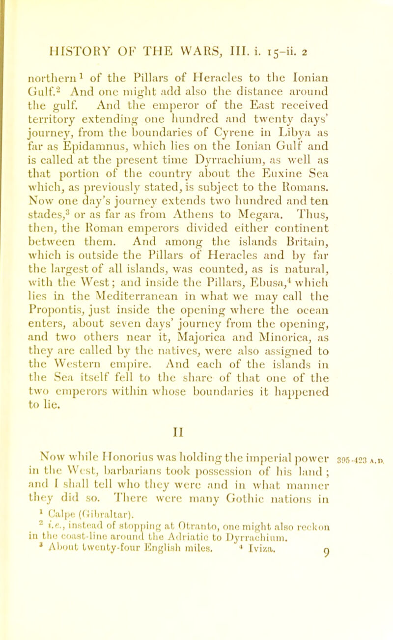 northern1 of the Pillars of Heracles to the Ionian Gulf.2 And one might add also the distance around the gulf. And the emperor of the East received territory extending one hundred and twenty days' journey, from the boundaries of Cyrene in Libya as far as Epidamnus, which lies on the Ionian Gulf and is called at the present time Dyrrachium, as well as that portion of the country about the Euxine Sea which, as previously stated, is subject to the Romans. Now one day's journey extends two hundred and ten stades,3 or as far as from Athens to Megara. Thus, then, tiie Roman emperors divided either continent between them. And among the islands Britain, which is outside the Pillars of Heracles and by far the largest of all islands, was counted, as is natural, with the West; and inside the Pillars, Ebusa,4 which lies in the Mediterranean in what we may call the Propontis, just inside the opening where the ocean enters, about seven days' journey from the opening, and two others near it, Majorica and Minorica, as they are called by the natives, were also assigned to the Western empire. And each of the islands in the Sea itself fell to the share of that one of the two emperors within whose boundaries it happened to lie. II NOw while 1 ronorius was holding the imperial power 895.423 A.n in the West, barbarians took possession of his land; and I shall tell who they were and in what manner they did so. There wen- many Gothic nations in 1 Calpe (Gibraltar). 2 i.e., instead of stopping at Otr.mlo, one might also reckon in the coast-lino around the Adriatic to Dyrrachium. a About twenty-four English miles. 4 [viza. n