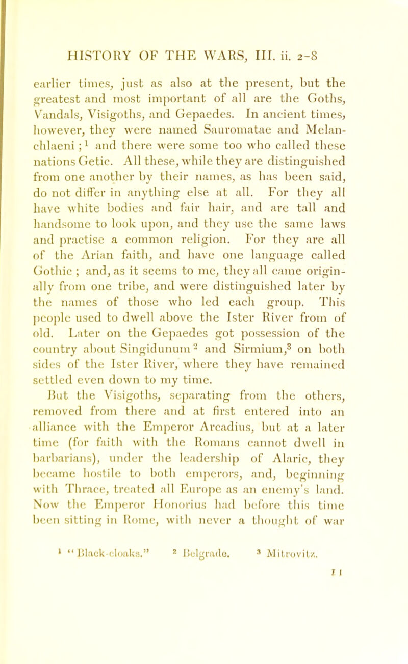 earlier times, just as also at the present, but the greatest and most important of all are the Goths, Vandals, Visigoths, and Gepaedes. In ancient times, however, they were named Sauromatae and Melan- chlaeni ;1 and there were some too who called these nations Getic. All these, while they are distinguished from one another by their names, as has been said, do not differ in anything else at all. For they all have white bodies and fair hair, and are tall and handsome to look upon, and they use the same laws and practise a common religion. For they are all of the Arian faith, and have one language called Gothic ; and, as it seems to me, they all came origin- ally from one tribe, and were distinguished later by the names of those who led each group. This people used to dwell above the Ister River from of old. Later on the Gepaedes got possession of the country about Singidunum2 and Sirmium,3 on both sides of tin; Ister River, where they have remained settled even down to my time. Rut the Visigoths, separating from the others, removed from there and at first entered into an alliance with the Emperor Arcadius, but at a later time (for faith with the Romans cannot dwell in barbarians), under tlie leadership of Alaric, they became hostile to both emperors, and, beginning with Thrace, treated all Europe as an enemy's land. Now the Emperor Honorius had before this time been silting in Rome, with never a thought of war 1 Block-cloaks. 2 Belgrade. 3 Mitrovit/.. 1 1