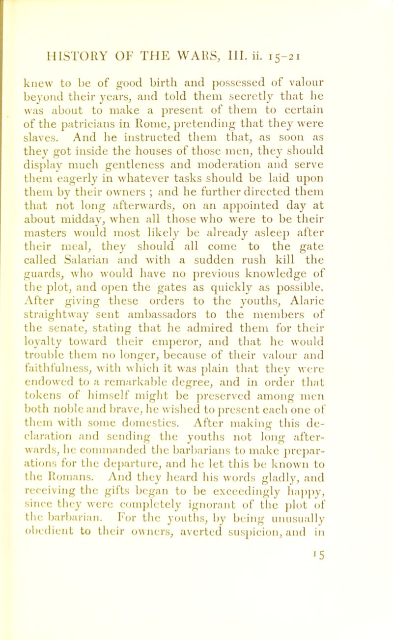 knew to be of good birth and possessed of valour bevond their years, and told them secretly that lie was about to make a present of them to certain of the patricians in Rome, pretending that they were slaves. And he instructed them that, as soon as they got inside the houses of those men, they should display much gentleness and moderation and serve them eagerly in whatever tasks should be laid upon them by their owners ; and he further directed them that not long afterwards, on an appointed day at about midday, when all those who were to be their masters would most likely be already asleep after their meal, they should all come to the gate called Salarian and with a sudden rush kill the guards, who would have no previous knowledge of the plot, and open the gates as quickly as possible. .After giving these orders to the youths, Alaric straightway sent ambassadors to the members of the senate, stating that he admired them for their loyalty toward their emperor, and that he would trouble them no longer, because of their valour and faithfulness, with which it was plain that they were endowed to a remarkable degree, and in order that tokens of himself might be preserved among men both noble and brave, he wished to present each one of them with some domestics. After making this de- claration and sending the youths not long after- wards, lie commanded the barbarians to make prepar- ations lor the departure, and he let this be known to the Romans. And they heard his words gladly, and receiving the gifts began to be exceedingly happy, since they were completely ignorant of the plot of the barbarian. For the youths, by being unusually obedient to their owners, averted suspicion, and in