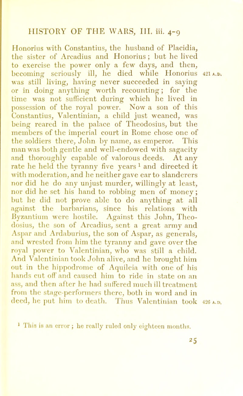 Honorius with Constantius, the husband of Placidia, the sister of Arcadius and Honorius ; but lie lived to exercise the power only a few days, and then, becoming seriously ill, he died while Honorius 421 a.0. was still living, having never succeeded in saying or in doing anything worth recounting; for the time was not sufficient during which he lived in possession of the royal power. Now a son of this Constantius, Valentinian, a child just weaned, was being reared in the palace of Theodosius, but the members of the imperial court in Rome chose one of the soldiers there, John by name, as emperor. This man was both gentle and well-endowed with sagacity and thoroughly capable of valorous deeds. At any rate he held the tyranny five years 1 and directed it with moderation, and he neither gave ear to slanderers nor did he do any unjust murder, willingly at least, nor did he set his hand to robbing men of money; but he did not prove able to do anything at all against the barbarians, since his relations with Byzantium were hostile. Against this John, Theo- dosius, the son of Arcadius, sent a great army and Aspar and Ardaburius, the son of Aspar, as generals, .'iiid wrested from him the tyranny and gave over the myal power to Valentinian, who was still a child. And Valentinian took John alive, and he brought him out in the hippodrome of Aquileia with one of his hands cut offand caused him to ride in state on an ass, and t hen after he had suffered much ill treatment from the stage-performers there, both in word and in deed, he put him to death. Thus Valentinian took •il,Ga.i>. 1 This is an error ; he really ruled only eighteen months.