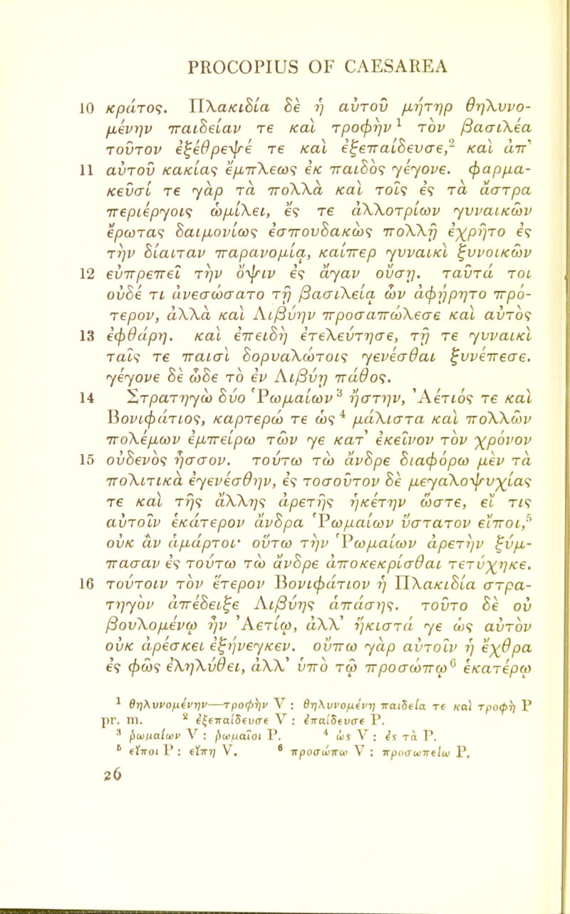 10 tcpdro<;. TlXatciBia Be t) avrov ^rrjp OrfXvvo- fievrjv TraiBeiav re teal rpo<f)r]v1 rbv /3aaiXea rovrov e^e6'pe^e re teal e^eiraiBevcre,2 teal a-n 11 avrov /ca/aa? ep.TrXeco'i i/c 7rat8o? yeyove. cf>appa- teevo~i re yap rd rroXXd tcai toi? e'9 ra darpa Treptepyois oopLiXei, e? Te dXXorptcov yvvaitewv epwras 8aip,ovioo<; ea7rovSatca><; iroXXfj e-^pr/ro e? rl]V BLanav irapavopla, teaLirep yvvaitel tjvvoitewv 12 evTrpeirei rrjv otyiv e? dyav ovar\. ravrd roc ovhe ri dveacoaaro rfj fiaaiXeia c!)v dcpypTjro rrpo- Tepov, dXXd /cai Ai/3v>iv TrpocraircoXeae /cal auTo? 13 iepddpy], teal eireiBi] ereXevrrjae, rfj re yvvaitel ral<s re rraial BopvaXcorois yeveadai tjuveirecre. yeyove Be coBe to iv Aifivrj 7ra#o?. 14 'Zrparrjyoo Bvo 'Pwpiaicov s ijar^v, 'AeVto? Te teat liovLcpdrios, teaprepoo re &>? i p,dXicrra teal iroXXcov 7ro\ep,cov epLTreLpco rcov ye tcaT eteeivov rov ^povov 15 ovBevos r)aaov. rovrw tw dvBpe 8ta<fi6pco p.ev rd TroXtritcd eyeveaO^v, e? roaovrov Be p.eyaXo-fyv)(Las re teal t>}<? aU)|? dperi)^ i)teerrjv ware, el ris avrolv etedrepov dvBpa 'Pcopaicov vararov etirot,5 ovk dv dp.dpTOf ovrco rrjv 'VwpiaLwv dperjjv ^vpu- rraaav es rovrw rco dvBpe diroKetcpiadai rerv^jtce. 16 rovroiv rbv erepov Hovtefrdnov 1) HXaKiBia arpa- rijybv drreBei^e A.i/3vr)s drrdaii^. rovro Be ov f3ovXop,evcp 7)v 'Actico, dXX' i]Kio~rd ye a;? avrov ovk dpeuKei i%>']veytcev. ovirco yap avrolv 1) e^Opa e? 0co? eXi]Xvdei, aXX' vtto ra> 7rpoaco7T(p6 e/carepco 1 OrjXwofievriu—rpofi^v V : 6rj\vvo/j.(vij tratSela Te «a! rpocp)] P pr. m. 2 e'|e7rai'5€i«T€ V : iiraltitvcrt P. 3 pwfxaiwv V : fW/ua?oi P. * us V : is ra P. • eXitoi V : efmj VT. 6 Trpocrwiru V : irpiHTuiirelw P,