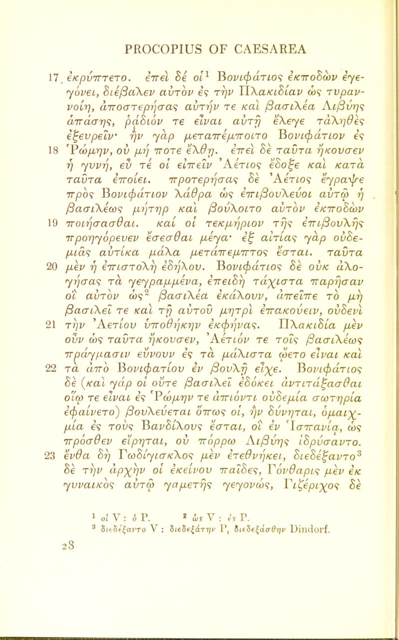 17. €Kpv7TT€T0. €TT€L Be 01 1 BoW</>(2Ti09 i/CTToScbv ije- yovet, BiefiaXev avrbv e? rrjv TlXa/ciBiav co? rvpav- voiTj, air o are pi] eras avri)v re teal fiaaiXea Ai/3w]<; dirdar}^, pdBiov re elvai avrfj eXeye rdXi]&e<; e^evpelv rjv yap fierwrre/xiroiro Rovicfidrtov e? 18 'Pdofirjv, ov p.r) rvore eXOrj. err el he. ravra i]KOvaev r) yvvr], ev re oi eirrelv 'Aeno9 eoo^e Kal Kara ravra eiroiei. rrporepijaa^ Be 'AeVio? eypa^jre 7rpo? T$ovi(pdriov XdOpa a>9 imfiovXevoi avrw r) /3aatXea><; p-^rr/p Kal (SovXoiro avrbv e/ciroSaov 19 iroir)Gaodai. ical oi reKp-ijpiov t/}? e7Tif3ovXrj<; rrporjyopevev eaeadat p.eya' i£ alria<; yap ovBe- /ita? avTLtca p.dXa pLerdTrepLirros earat. ravra 20 p.ev rj irnaroXr] iBrfXov. JSovicbdrio1; Be ovk dXo- yrjaas rd yeypap,fLeva, eTTeiBr/ rdyiara iraprjaav ot avrbv a>92 fiaaiXea e/cdXovv, urreiire to p,r/ fiaaiXel re Kal rfj avroii p.rjrpl erra/coveiv, ovBevl 21 rt]v ,AerLov vtto0i]ki]v eic<pi]vas. TlXa/ciSia p,ev ovv a)? ravra ijKovaev, 'Aenov re T019 /SacroXecos rrpdypaaiv evvovv e\ rd p,dXio~ra u>ero elvai Kal 22 ra drro ISovifyarLov ev /3ovXfj el~%e. 1Bovt(pdrio<; Be (kuI ydp oi ovre /3acnXel eBo/cei avrird^aadai o(p re elvau e? Vcopbrjv re drnbvri ovBepuia aconjpia ecpaivero) fiovXeverai orrax; oi, i)v Bvvijrai, 6p,ai^- p.ia e? roi><; BavBiXov; earai, 6l ev 'larravia, &>? rvpbaQev elprjrai, ov iroppo) Aif3vi]<i iBpvaavro. 23 evOa Bi] TcoBiyicrKXos p,ev ereOv/]Ket, BieBe^avro3 Be ri]V dp^rjv oi i/ceivov 7ratSe9, TovOapis p,ev etc yvvaiKos avrco yap.errj<; yeyovco<;> Tc^epi^o<; Be 1 of V: 6 P. 2 <ls V : is V. s SitSf'^ai'To V : 5ie8f£c£T7)j' P, 8ie5e£c!<r(?);i' Dindorf.