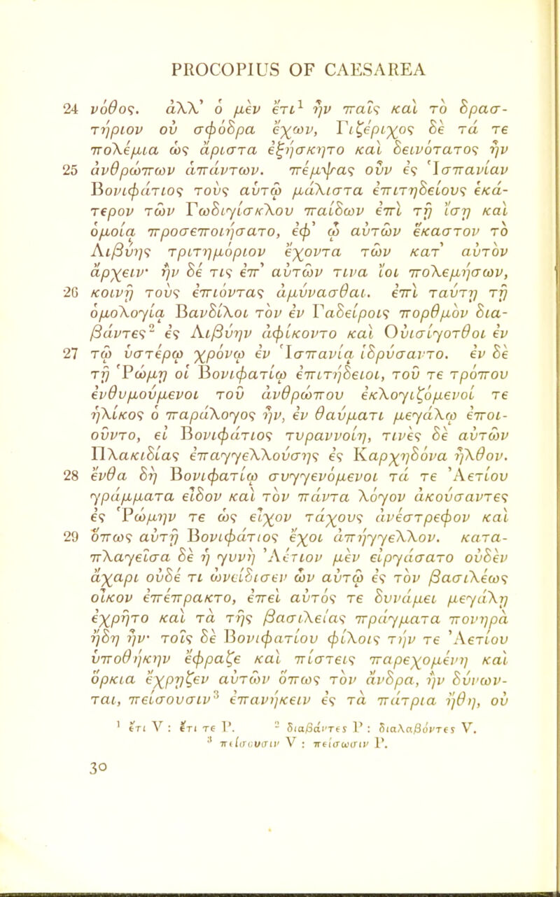 voOos. aXA,' 6 fiev eVt1 rjv 7reu9 /cat to hpaa- Tijpiov ov acfiohpa e%oov, Ti^epL-%o<; he rd re TToXepiia d)? apiOTa e£/)a/a}TO Kai hewoTaTOS r)v dv8pooirwv cnravTwv. Trep-^jrw; ovv e? 'Jarravlav T5opi<fiaTio<; tovs avTco pbaXiara erriTr/helovs k>ca- repov tcov Ta>hiylo~K\ov Traihwv eirl rfj I'ar/ Kai 6/MOLci 7rpocre7ron']craTO, ecj}' u> avToov eKaarov to At/3w;9 TpiT>1p,6pLOV e^OVTCl TCOV KdT ClUTOV apxeiv rjv he tis eV avTwv Tiva lot iroXepa^awv, Koivfj tou? eiri6vTa<; dpuvvaaOai. IttX tclvtt) rfj opboXoylq V>avhi\oi tov ev Vahelpois Trop6p.bv hia- /3aWe92 e? Aif3vi]v d<pLKOPTO Kai Ovlct'ljotOol ev Tfti varepo) y^pbvw ev 'Yairavlq, IhpvaavTO. ev he rfj Pcop,r/ ol HovMpcnlw eTTLTijheioi, tov re Tpoirov evOvpiovpLevoi tov dvdpcoirov etcXojL^opevoi re ?]\i/cos 6 7rapd\oyo<; r)v, ev OavpLari p,eyd\(p eVot- OVVTO, €L Boi'i^aTiO? TVpClVVOLl], TlVeS Be ClVTtoV HXaKihias eTTay<yeWovo->i<; e? Ivapx^hova r)\0ov. ev9a 67/ Hovccfiarlw a vyyev 6 p,evoi rd re 'AeTtou ypdp,/j,a,Ta elhov kol tov irdvTa \byov d/covaavTes 69 Vd)/u,t]v T6 &)? ^X0V Td%ov<; dveaTpecpov Kai 07T(09 avTr) 15ovi<f)dTios eX0L dirijyyeWov. Kcna- TrXayeLcra Be ij yvvi] Whiov p.ev eipydaaro ovhev dyapi- ovhe ti aJveiStaev a)v avTO> e? tov /3ao~/\e'a)9 oIkov eTreirpaicTO, eirel avTo<i T6 Svvdpiei /xeyd\i] expr/TO teal ia tt}9 fiaai.Xei'as irpdypLciTa irovripd rjhr) rjv TOt9 he BovicpaTiov (pL\oi<; T>jv T€ 'Aertou viroO)'jK)]v eeppa^e /cat Triarei'; Trapexop,ein) Kai opKia exptj^ev avTtov ottoos tov dvhpa, rjv hvviov- Tai, Treicrovaiv^ eiravi']Keiv e\ ra iraTpia ?;#//, ov 3 SioySai'Tts V : htaXaQovrts V. irdacv&iv V : irtitraartv V.