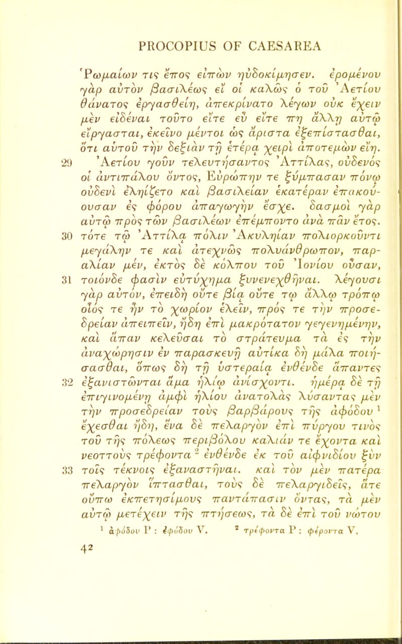 'Pcofxalcov Tt? eVo? eiircbv r)v8oKip,r)crev. epop,evov ydp avTOV fiaaiXecos et ol /caA.co? 6 tov Actlov Odvaros ipyaa&eiri, direKplvaTO Xeywv ovk e%etv /xev ei&evat rovro etVe ev etVe irrj aXXrj avTw eipyaarai, e/celvo fieinoi co? apiara e^eirlaTaadai, on avrov ri]v 8e%iav tt} krepq yeipl d-noTepcbv elrj. 29 'Actiou yovv TeXevT7]0~avT0<; 'ATTtXa?, ovSevos ol dvTLirdXov 6W09, \LvpwKiiv tc ^vp,iraaav ttovw ovhevl eK-qi^ero Kal ^aatXelav k/ccnepav e-nuKOv- ovaav e\ cpopov airaywy^v ecr%e. 8aap,ol ydp aura irpo'iTbiv fiaaiXeoov iirepLTrovTO dvd irdv eVo9. 30 Tore tS> 'AttlXo, ttoXiv 'A/cvXrjlav TroXiopKovvTi p,eydXr]v re Kal are^yw^ rroXvavdpcoirov, irap- aXlav p,kv, e'/CTO? 8e koXttov tov '\ovlov ovaav, 31 roiovhe (paalv evTv^rjpia ^vvevexOPjvai. Xeyovai ydp avTov, eTrei8r} ovre /3ta ovtc tw dXXw rpoTrcp 0I0? Te r)V to ywpiov eXeiv, irpo'i re Ti]V irpoo'e- 8pelav aTrenrelv, i]8ri eVt fia/cporaTOV yeyevi)p.evTjV, Kal dirav KeXevacu to crTpdrevp-a to. e'<? ttjv dvaydopiqaiv ev irapaaKevfj avrL/ca 81] pidXa ttoli)- aacrdai, 07ra)? 8rj tt) vcnepaia ev9ev8e diravTes 32 e^avtaTCourai dp.a i)Xlw dvlayovTi. ij/xepa, 8e tt) eTriyivop.ei>r] dfi<pl tjXlov dvaToXds Xvo~avra<; fiev TTjv irpoaeBpelav toi>9 ftapfidpovs rrj<; dd>68ov1 e%ea0ai t)8t], eva 8e ireXapybv eirl rrvpyov rivo<; tov rrj<i 7r6Xeco<; irepi/SoXov KaXidv re e^oina Kal veoTTOVt TpecpovTa 2 evdev8e eic tov al(f>vi8lov %vv 33 toZ? Tefcvoi? e%avao-TT)vai. Kal tov fiev irarepa ■neXapybv LirTaaOai, tov<; 8e 7reXapyi8ei<;, are ovtto) eKTrerrjO'Lp.ov^ iravTairaaai oWa?, ra p-ev avT(p p,eTe%eiv rrj<} TTTi)aeco<;, Ta 8e eirl tov vcotov 1 ijxiSov I' : ^</)iI8()u V. a Tpf<f>ovra V : <p4poi'Ta V.