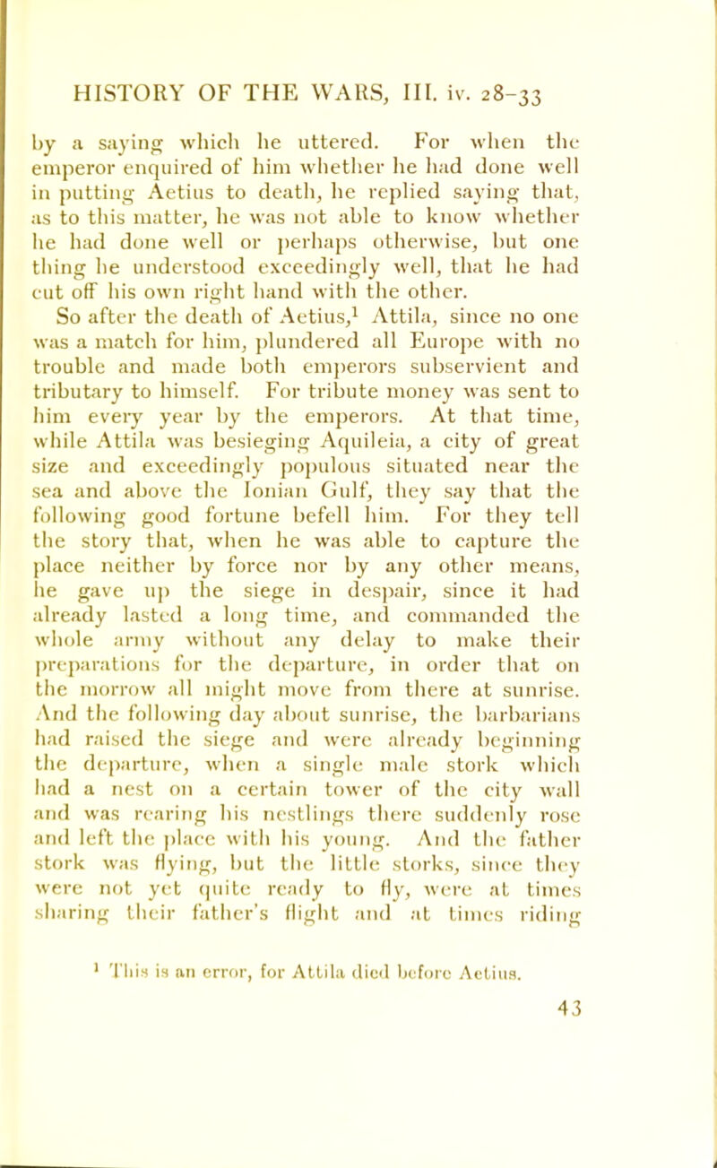 by a saying which he uttered. For when the emperor enquired of him whether he had done well in putting Aetius to death, he replied saying that, as to this matter, he was not able to know whether he had done well or perhaps otherwise, but one thing he understood exceedingly well, that he had cut off his own right hand with the other. So after the death of Aetius,1 Attila, since no one was a match for him, plundered all Europe with no trouble and made both emperors subservient and tributary to himself. For tribute money was sent to him every year by the emperors. At that time, while Attila was besieging Aquileia, a city of great size and exceedingly populous situated near the sea and above the Ionian Gulf, they say that the following good fortune befell him. For they tell the story that, when he was able to capture the place neither by force nor by any other means, he gave up the siege in despair, since it had already lasted a long time, and commanded the whole army without any delay to make their preparations for the departure, in order that on the morrow all might move from there at sunrise. And the following day about sunrise, the barbarians had raised the siege and were already beginning the departure, when a single male stork which had a nest on a certain tower of the city wall and was rearing his nestlings there suddenly rose and left the place with his young. And the father stork was flying, but tin- little storks, since they were not yet quite ready to fly, were at time, sharing their father's flight and at times riding 1 This is an error, for Attila died before Aetius.