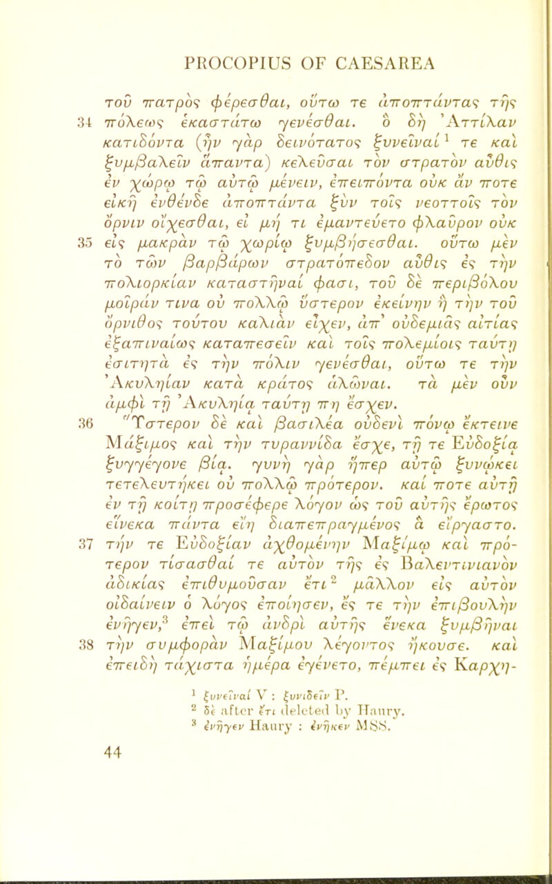 tov 7raTpo9 cpepeaOai, ovtco re a7T0TTTuvra<; tt)? 34 TroXe'Ds eKacrTc'iTco yeveadat. b 8t] 'ArrtXav KarcSovTa (rjv yap heivoTaTo<; %vvelvai1 re /cal $jvp,/3aXeiv airavra) KeXevcrat tov cfrparbv avdis ev x^PV TCP clvtu) pbeveiv, eVet7rovTa ovk dv irore elicfj ev9ev8e tiTTOTTTavTa £vv to?? vcottols tov opviv olyeo-Qai, el ftrj tl ep.avrevero cpXavpov ovk 35 el? paKpdv tco ywp'1^ fjvfJLfiijcreo-dai. ovtco pev to t6)v fiapftdpcov crTpaTOTreSov avOis 69 ttjv TTOXlOpKLCZV KCLTtXGTTjV CLL cfiaCTl, TOV 8k TTeplf3bXoV pdlpdv Tiva ov ttoXXco vaTepov eKeivtjv i) t/)v tov opinOos tovtov KaXidv elxep> 7r' ovSep.tcl'i atVta9 e^airtvaiw; KaTaireaelv /cai rot9 iroXepioLS tixvtij io-iTrjTa e'9 TrjV iroXiv yeveadai, ovtco Te t)]v 'A/cv\i]iav /cara /cpaTO<; aX&vcu. ra p,ev ovv dpucjA tji 'AkvXi]lci tclvtij 7Ti] eaxev. 36 Tcnepov 8e /cal fiaaiXea ov8evl trbvco eKTeive Ma^t/ii09 Kai tijv Tvpavvi8a eV^e, 777 T6 JLvSo^ia ^vyyeyove (3ici. yvvi] yap tfirep avTco ^vvcokcl TeTeXevTi'-jKei ov ttoXXco irpoTepov. Kai ttots avTr) ev ttj KOLTf] 7rpocrecf>epe Xoyov C09 tov avTr}<; epcoTOS eive/ca irdvTa eh] 8ia7r€7rpayp,evo<i a etpyaaTO. 37 TrjV T6 JLv8o%iav dx0op,ein]v Isla^lpco /cal irpo- Tepov TiaaaOai Te avTov T//9 £9 RaXei'Tiviavbv a8i/cia<i eTridvpuovaav eri2 p,dX\ov 619 avTov ol8au>eiv 6 \byos e-noLqaev, 69 T6 t>)v e7ri/3ov\ijv evrjyev,^ eirel tco dv8pl avTr}<; eveKa tjvp/3i}vaL 38 T)jv avp,cf>opdv Maft/uou XeyovTOS y/covae. /cal eVe/oV; TayicrTa ijfiepa eyeveTO, Trepbirei e'9 Kapx}]- 1 £uvfival V : £vvi$ui> P. 2 5s after fT< deleted by Hanry. ' ivrjyfv Hanry : 4vfiKei> MSB.