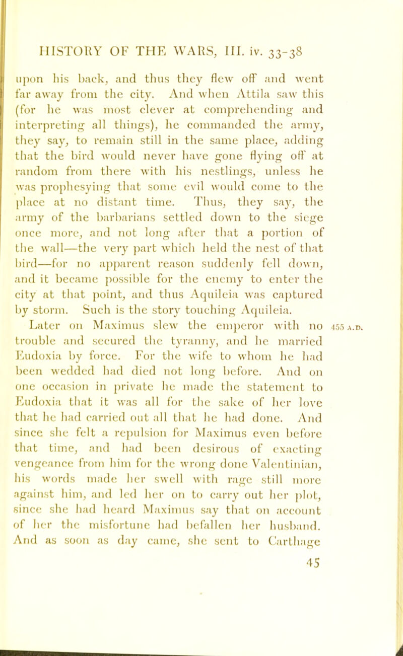 upon his back, and thus they flew off and went far away from the city. And when Attila saw this (for he was most clever at comprehending and interpreting all things), he commanded the army, they say, to remain still in the same place, adding that the bird would never have gone flying off at random from there with his nestlings, unless he was prophesying that some evil would come to the place at no distant time. Thus, they say, the army of the barbarians settled down to the siege once more, and not long after that a portion of the wall—the very part which held the nest of that bird—for no apparent reason suddenly fell down, and it became possible for the enemy to enter the city at that point, and thus Aquileia was captured by storm. Such is the story touching Aquileia. Later on Maximus slew the emperor with no 15,3 a.d. trouble and secured the tyranny, and he married Eudoxia by force. For the wife to whom he had been wedded had died not long before. And on one occasion in private he made the statement to Eudoxia that it was all for the sake of her love that he had carried out all that he had done. And since she felt a repulsion for Maximus even before that time, and had been desirous of exacting vengeance from him for the wrong done Valentinian, his words made her swell with rage still more against him, and led her on to carry out her plotj since she had heard Maximus say that on account of her the misfortune had befallen her husband. And as soon as day came, she sent to Carthage