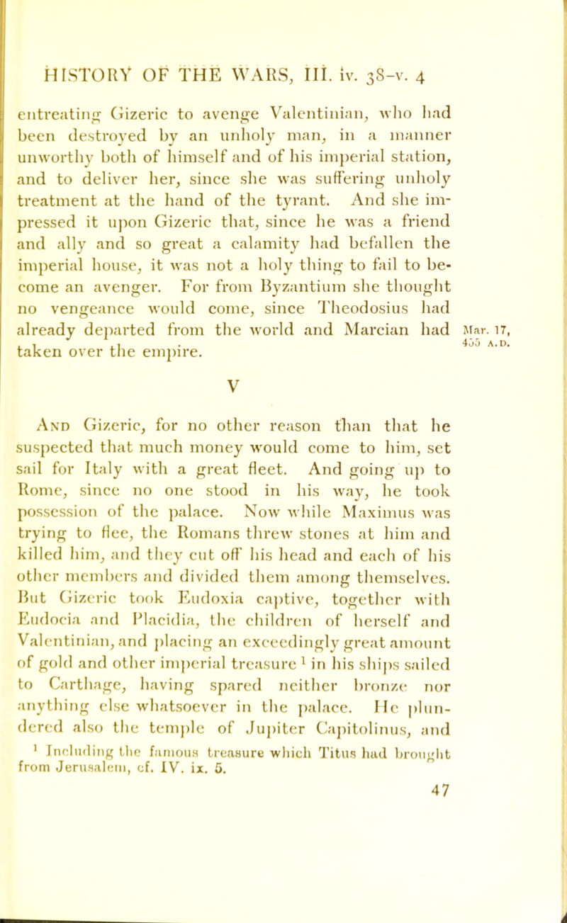 entreating Gizeric to avenge Valentinian, who had been destroyed by an unholy man, in a manner unworthy both of himself and of his imperial station, and to deliver her, since she was suffering unholy treatment at the hand of the tyrant. And she im- pressed it upon Gizeric that, since he was a friend and ally and so great a calamity had befallen the imperial house, it was not a holy thing to fail to be- come an avenger. For from Byzantium she thought no vengeance would come, since Theodosius had already departed from the world and Marcian had taken over the empire. V And Gizeric, for no other reason than that he suspected that much money would come to him, set sail for Italy with a great fleet. And going up to Rome, since no one stood in his way, he took possession of the palace. Now while Maximus was trying to Hce, the Romans threw stones at him and killed him, and they cut off his head and each of his other members and divided them among themselves. Rut Gizeric took Eudoxia captive, together with Eudocia and Placidia, the children of herself and Valentinian, and placing an exceedingly great amount of gold and other imperial treasure 1 in his ships sailed to Carthage, having spared neither bronze nor anything else whatsoever in the palace. He plun- dered also the temple of Jupiter Capitolinus, and ' Including the famous treasure which Titus had brought from Jerusalem, of. IV. ix. 5.