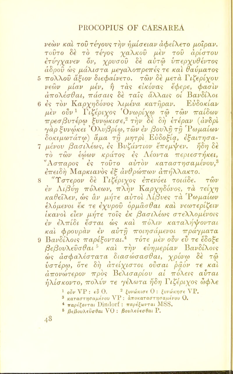 vecov Kal tov Teyovs tijv f]p,Lcre(,av d<pe[XeTO p,oipav. tovto Be to Teyo9 %cl\kov p.ev tov apiarov ervy^avev ov, y^pvoov Be avToo ii-nepxydevTO*; dBpov to? p,aXiara pueyaXoirpeire<; re Kal 9avp,aro<; 5 ttoXXov d^iov BiecpaiveTO. tcov Be /i€Ta Yi^epi^ov vecov piav puev, rj ra? eiKovas ecpepe, (paalv diroXecrdai, Ttdaai<; Be Tai? dXXais oi Y>avBuXoi 6 69 tov K.apx^Bovo'; Xipceva Karijpav. KvBoKiav p,ev ovv1 Ti%epi)(o<; 'Ova>pi~%(p ru> tcov iraiBoov irpecrfBvTepw ^vvrpKiae,2 tijv Be Brj krepav (dvBpl yap £vv(pK6i 'OXvfipicp, tcov ev pJovXf] t?; 'Vwjxalwv BoKipLCOTaTop) a[xa rfj par\Tpl EuSo^ta, i^aiTijaa- 7 p.evov /3aaiXeco<;, e? TSvl^dvTiov eirepL^ev. tfBi] Be to tcov ewcov /cpciTos e9 AeovTa irepLeaTi'-jKei, Ao7ra/3o? e? tovto clvtov xaTaaTijaafievov,3 eVetS?) M.ap/ciavb<; e% dvQ pooiroov dirrpXXaKTo. 8 TaTepov Be Ti^epi^o<; eirevoei ToidBe. tcov ev Ai/3vi] irbXeoov, tt\i]v K.apxv&°V0S> to, Teixv /caOelXev, a>9 civ pc^Te avTol Ai(3ve<; to, YcopiaLcov eKopLevoi e/c re e^upov 6pp,dadai Kal vecoTept^etv iKavol elev pui]Te toi? ifc /3aaiXeco<; aTeXXopievois ev iXirtBi eo~Tai &>9 Kal iroXtv KUTaXvifrovTai Kal (ppovpav ev avTf] 7ron]crdp:evoL irpdypiaTa 9 Ba.yStXot9 irape^ovTai.^ TOTe piev ovv ev tc eSo^e f3e{3ovXevo-0ai0 Kal ti]v evijpeplav IBavBiXois a)9 da<paXeo-TaTa Biaacocraadai, ^povco Be tu> vaTepw, ore S?; aTeiyiaroi ovaac paov tc Kal dirovcoTepov 7rpb<; ReXiaapiov at 7ro\e79 avrat >)XiaKOVTo, iroXvv re yeXcoTa ?;S?; Yt^epixof oxfrXe 1 oOv VP : 0. 2 ^uvuKtae 0 : £wt&Kii<rt VP. 3 icaTaffTri<Ta/j.(i'ou VP : awoi<aTa(TTi)rTauti'ou 0. 4 iropf Joi'Tai Dindorf : 7ra/>«£a>i'T<xi MSS. 6 fitfiovAevodai VO : PovXtvtoSat P.