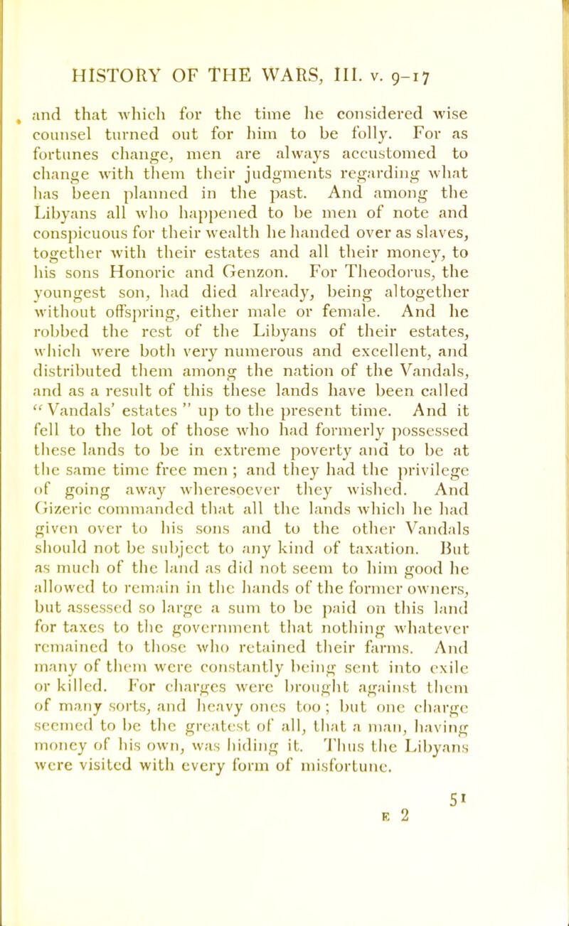 , and that -which for the time he considered wise counsel turned out for him to be folly. For as fortunes change, men are always accustomed to change with them their judgments regarding what has been planned in the past. And among the Libyans all who happened to be men of note and conspicuous for their wealth he handed over as slaves, together with their estates and all their money, to his sons Honoric and Genzon. For Theodorus, the youngest son, had died already, being altogether without offspring, either male or female. And he robbed the rest of the Libyans of their estates, which were both very numerous and excellent, and distributed them among the nation of the Vandals, and as a result of this these lands have been called Vandals' estates  up to the present time. And it fell to the lot of those who had formerly possessed these lands to be in extreme poverty and to be at the same time free men ; and they had the privilege of going away wheresoever they wished. And Gizeric commanded that all the lands which he had given over to his sons and to the other Vandals should not be subject to any kind of taxation. But as much of the land as did not seem to him good lie allowed to remain in the hands of the former owners, but assessed so large a sum to be paid on this land for taxes to the government that nothing whatever remained to those who retained their farms. And many of them were constantly being sent into exile or killed. For charges were brought against them of many sorts, and heavy ones too; but one charge seemed to be the greatest of all, that a man, having money of his own, was hiding it. Thus the Libyans were visited with every form of misfortune. 5i e 2